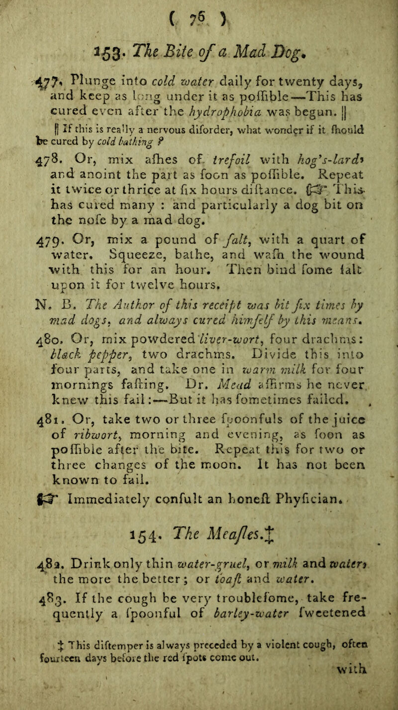 153' ■477' Plunge into coW daily for twenty days, and keep as long under it as poffible—This has cured even after the hydrophobia was begun, jj f] If this is rea’ly a nervous dlforder, what wond?r if it fhould be cured by cold bathing ? 478. Or, mix afhes of. trefoil with hog's-lard’i and anoint the part as foon as poffible. Repeat it twice or thrice at hx hours difiance. This- has cured many : and particularly a dog bit on the nofe by a mad dog. 479. Or, mix a pound of falt^ with a quart of water. Squeeze, bathe, and waffi the wound with this for an hour. Then bind Tome fait upon it for twelve hours, N, B. The Author of this receipt zoas bit fix times hy mad dogs, and always cured hiwfeff by this means, 480. Or, mix powdered four drachms: black pepper^ two drachms. Divide this into four parts, and take one in zoarm 7nilk for four mornings falling. Dr. Mead affirms he never, knew this fail:—But it has fometimes failed. 481. Or, take two or three fpoonfuls of the juice of ribwort^ morning and evening, as foon as poffible after the bite. Repeat this for two or three changes of the moon. It has not been known to fail. Immediately confult an honeR Phyfician* 154, The Meajles,\ 482. Drink only thin water-gruel^ or milk and the more the better; or and water. 483. If the cough be very troublefome, take fre- quently a fpoonful of barley-water Iwcetened ^ This diftemper is always preceded by a violent cough, often fourteen days before tlic red I'poU come out. with