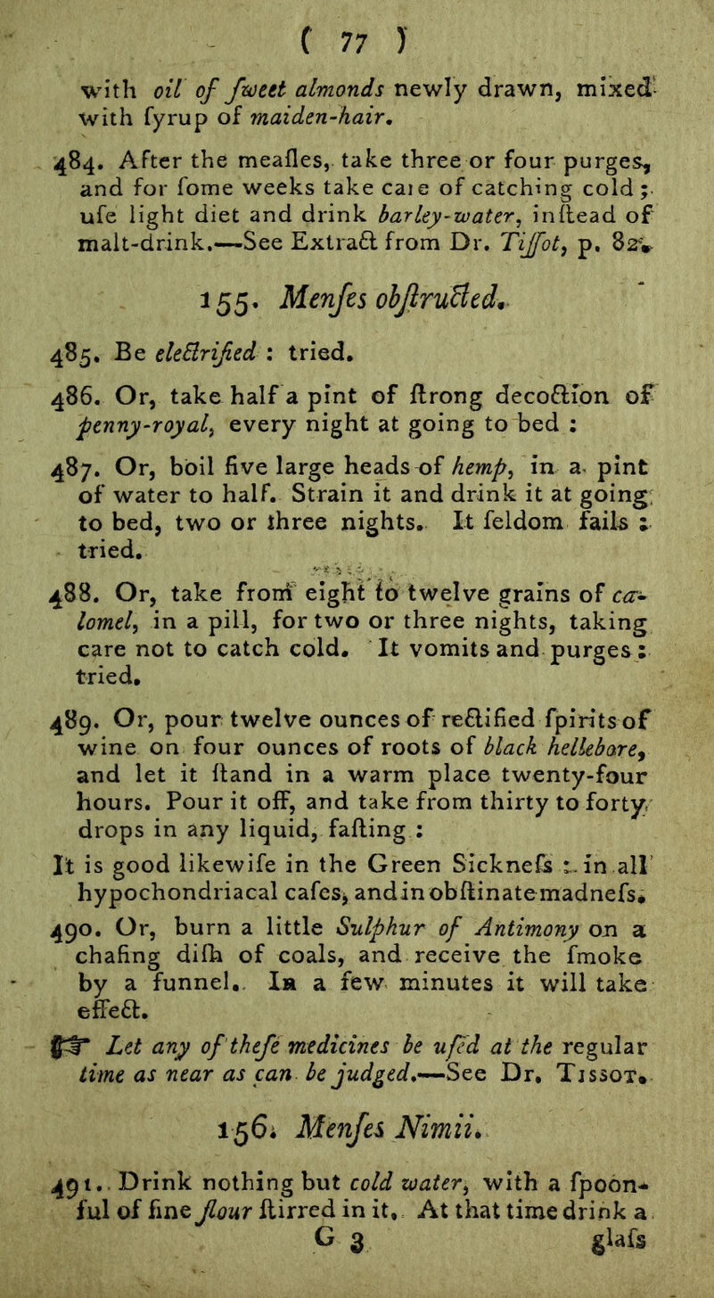 with oil of fzceet almonds newly drawn, mixed- with fyrup of maiden-hair, 484. After the meafles, take three or four purges, and for Tome weeks take caie of catching cold; ufe light diet and drink barley-water, inhead of malt-drink.—See Extra6l from Dr. Tijfot^ p. 82V 155. Menjes ohJlruBcdn 485. Be deBrifed : tried. 486. Or, take half a pint of ftrong decoflion of penny-royal, every night at going to bed ; 487. Or, boil five large heads of hemp, in a- pint of water to half. Strain it and drink it at going; to bed, two or three nights. It feldom fail^ ; tried. 488. Or, take froni eight to twelve grains of c^r- lomel, in a pill, for two or three nights, taking care not to catch cold. It vomits and purges : tried. 489. Or, pour twelve ounces of reflified fpirits of wine on four ounces of roots of black hellebore^ and let it hand in a warm place twenty-four hours. Pour it off, and take from thirty to forty, drops in any liquid, fafting ; It is good likewife in the Green Sicknefs t.in all’ hypochondriacal cafeSj andinobftinatemadnefs* 490. Or, burn a little Sulphur of Antimony on a chafing difh of coals, and receive the fmoke by a funnel, Ih a few minutes it will take elfeft. Let any of thefe medicines he uf d at the regular time as near as can be judged,Dr, Tjssot* 156; Menfes Nimii, 491.. Drink nothing but cold water, with a fpoon* ful of fine Jlour flirred in it., At that time drink a G 3 glafs