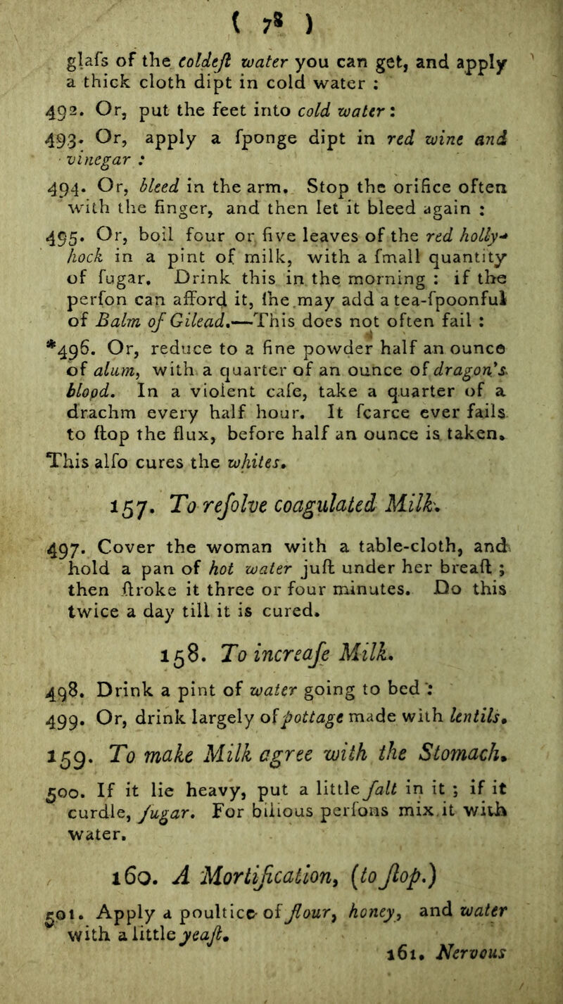 glafs of the coldtji water you can get, and apply ^ a thick cloth dipt in cold water ; 492. Or, put the feet into cold water \ 493. Or, apply a fponge dipt in red wine and vinegar : 494. Or, bleed in the arm. Stop the orifice often with the finger, and then let it bleed again : 495. Or, boil four or five leaves of the red holly-* hock in a pint of milk, with a fmall quantity of fugar. Drink this in the morning : if the perfon can afford it, Ihe.may add a tea-fpoonful of Balm of Gilead,—This does not often fail : *496. Or, reduce to a fine powder half an ounce of alum, with a quarter of an ounce dragon*s~ blopd. In a violent cafe, take a quarter of a drachm every half hour. It fcarce ever fails to flop the flux, before half an ounce is taken* This alfo cures the whites, 157. To refolve coagulated Milk, 497. Cover the woman with a table-cloth, and» hold a pan of hot water juft under her breaft ; then ftroke it three or four minutes. Do this twice a day till it is cured. 158. To increafe MilL 498. Drink a pint of water going to bed ; 499. Or, drink largely oVpottage made with lentils, 159. To make Milk agree with the Stomach, 500. If it lie heavy, put a little fait in it ; if it curdle, fugar. For bilious perfons mix,it wiUa water. i6q. a Mortijication^ [^ojlop,) ^ot. Apply a poultice-ofhoney, water with a little yea/, 161. Nervous