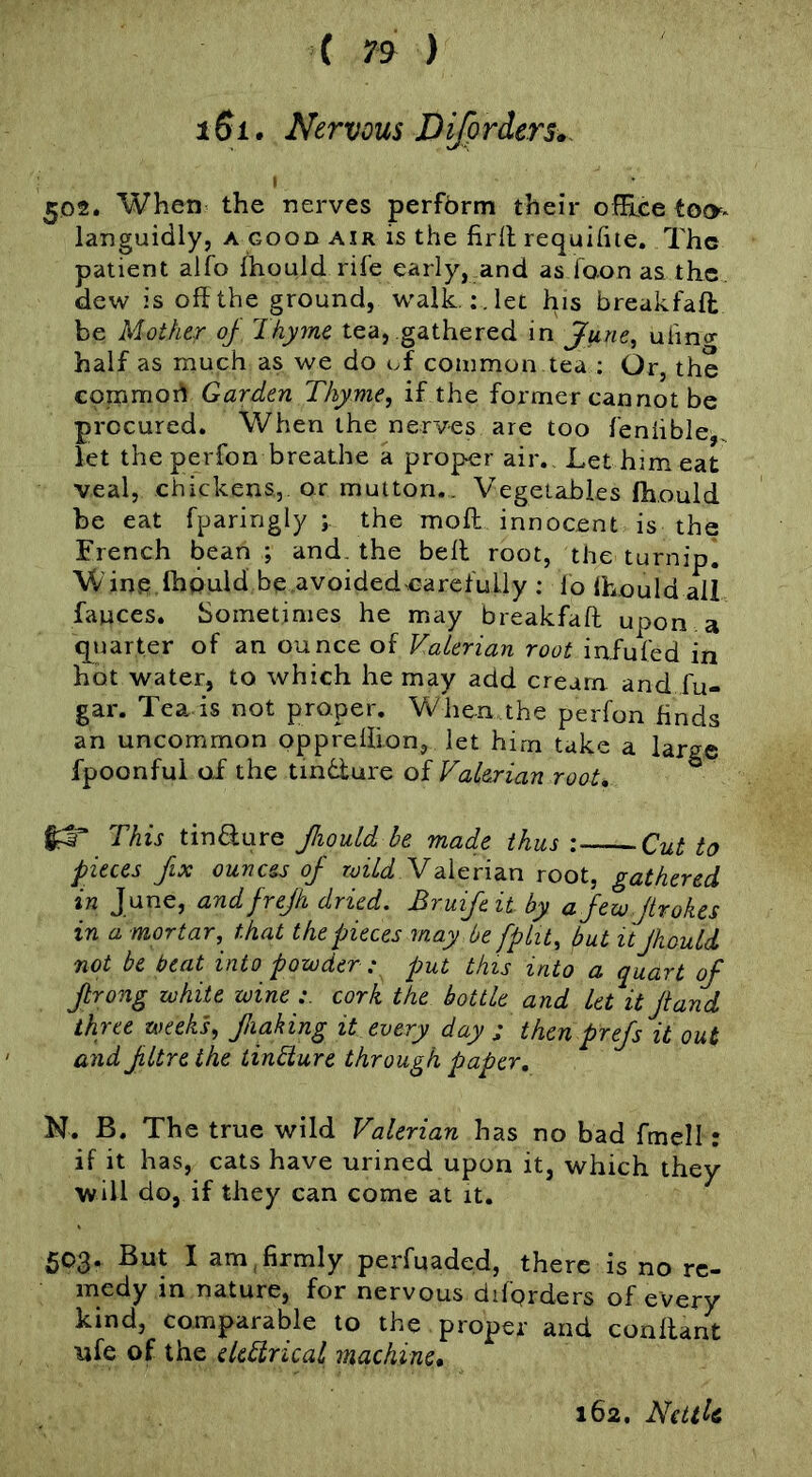 i6i. Nervous Difprders. 502. When the nerves perfbrm their ©(Free too* languidly, a good air is the firll requifiie. The patient alfo fhould rife early, and as foon as. the dew is off the ground, w'aik. ;.let his breakfafl be Mother oj Ihyme tea, gathered in June^ ufino- half as much as we do uf common tea ; Or, the eopEimoi^ Garden Thyme, if the former cannot be procured. When the nerves are too fenhble,. let the perfon breathe a proper air. Let him eat veal, chickens, or mutton.. Vegetables fhould be eat fparingly the moll innocent is the French bean ; and, the bell root, the turnip* Winp fhould be ,avoided carefully : lo fhould ail fauces. Sometimes he may breakfaft upon, a quarter of an ounce of Valerian root infufed in hot water, to which he may add cream and fu- gar. Tea-is not proper. When the perfon finds an uncommon pppreflion, let hirn take a large fpoonful od the tmdure of Valerian root. This tin6fure fiould he made thus: Cut to pieces fix ounces of Valerian root, gathered in June, and frefk dried. Bruifeit by a few jtrokes in a mortar, that the pieces may he fpht, but it JhouU not be beat into powder : put this into a quart of frong white wine cork the bottle and let it Jiand three weeks, flaking it every day ; then prefs it out and fltre the tindture through paper, N. B, The true wild Valerian has no bad fmell: if it has, cats have urined upon it, which they will do, if they can come at it. 503. But I am,firmly perfuaded, there is no re- medy in nature, for nervous diforders of every kind, comparable to the proper and conflant ufe of the eUdtrical machine*