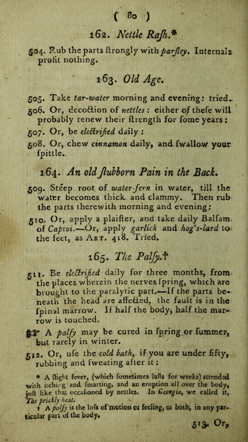 162. Nettle Rajh,^ 504. R.ub the parts ftrongly with Internals profit nothing. 163. Old Age, 505. Take tar-roater morning and evening: tried*. 506. Or, deco6lion of : either of thefe will probably renew their flrength for fome years; 507. Or, be ekdrijied daily ; 508. Or, chew cinnamon daily, and.fwallow your fpittle., 164. An oldJluhborn Pain in the Back, 509. Steep root of water-fern in water, till the water becomes thick, and clammy. Then rub the parts therewith morning and evening: 510. Or, apply a plaifter, and take daily Balfam; of Capivi,—Or, apply garlick and hog*s-lard toj the feet, as Art. 418. Tried, 165. The PalfyAc- gil. Be electrified daily for three months, frDm< the places wherein the nerves fpring, which are brought to the paralytic part.—If the parts be- neath the head are affefled, the fault is in the fpinal marrow. If half the bodyj half the mar- row is touched. ^3* A palfy may be cured in fpring.or fummcr, but rarely in winter. 512, Or, ufe the co/d bath^ if you are under fifty, rubbing and fweating after it: * A flight fever, (which fometimes lads for weeks) attended with itching and fmarting, and an eruption all over the body, juft like that occafioned by nettles. In Georgia, we called it, The prickly heat. i A palfy is the lofs of motion 01 feeling, 01 both, in any par- ticular part of the body. 6*a* Or,