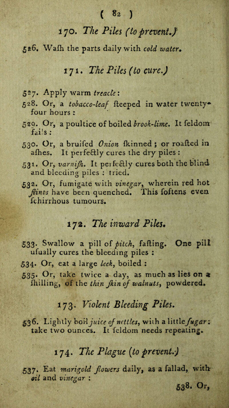 ( 8^ ) I’jo. The Piles (to prevent.Jr 5£6, Wafh the parts daily with cold water* 171. The Piles (to cure.) 527. Apply warm; 528. Or, a tobacco-leaf fleeped in water twenty^ four hours : 520. Or, a poultice of boiled It feldom fails; 530. Or, a bruifcd Onion fkinned ; or roaflcd in afhes. It perfeftly cures the dry piles : 531. Ovyvarnijh. It perfeRly cures both the blind and bleeding piles : tried. 532. Or, fumigate with vinegarwherein red hot JHnts have been quenched. This foftens even fchirrhous tumours. 172. The inward Piles* 533. Swallow a pill of pitch, falling. One pill ufually cures the bleeding piles ; 534* Or, eat a large leek, boiled ; 535. Or, take twice a day, as much as lies on z fhilling, of the thin Jkin of walnuts, powdered. 173. Violent Bleeding Piles. 536. Lightly hoW juice of nettles, with a littlefugari take two ounces. It feldom needs repeating. 174. The Plague {to prevent.) 537. Eat marigold flowers daily, as a fallad, witb oil and vinegar : 538. Or,