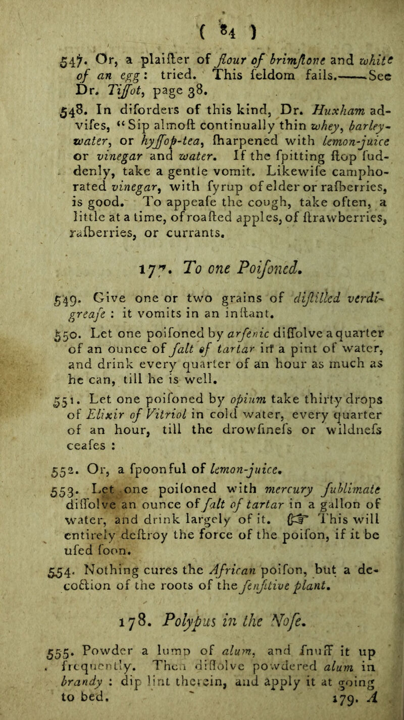 ( «4 ) 54^. Or, a plainer of Jlour of hrimjloju and white of an egg: tried. This feldom fails. .Sec Dr. Tijot, page 38. 548, In diforders of this kind, Dr. Huxham ad- vifes, “Sip almoll continually^thin whey^ barley^ water, or hyjfop-tea, fharpened with lemon-juice or vinegar and water. If the fpitting flop fud- . denly, take a gentle vomit. Likewife campho- rated vinegar, with fyrup of elder or rafberries, is good.' To appeafe the cough, take often, a little at a time, of roafted apples, of ftrawberries, rafberries, or currants, 177. To one Poijoned. 549. Give one or two grains of dijlilled verdt^ greafe : it vomits in an inilant. ^50. Let one poifoned by arfenic diflblve a quarter of an ounce of Jalt sf tartar irf a pint of water, and drink every quarter of an hour as much as he can, till he is well, ^51. Let one poifoned by opium take thirty drops of Elixir of Vitriol in cold water, every quarter of an hour, till the drowfinefs or wildnefs ceafes : 552. Or, a fpoonful of lemon juice, 553. Let one poiloned with mercury fuhlimate dilfolve an ounce of fait of tartar in a gallon of water, and drink largely of it. This will entirely deflroy the force of the poifon, if it be ufed foon. 534. Nothing cures the African poifon, but a dc- cotlion of the roots of the fenfdive plant, 178. Polypus in Ihe Wofe, 555* Powder a lump of alum., and fnufF it up . frequently. Then dillolve powdered alum in brandy : dip lint thetein, and ^pply it at going to bed, ^ 179, A