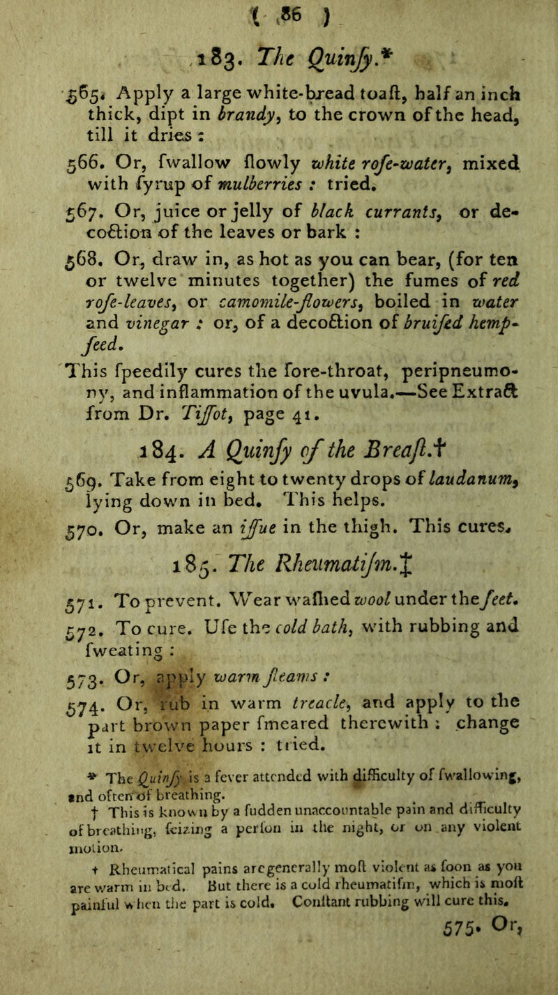 { ) ,183. The Quinfy* 5654 Apply a large white-bj-ead toaft, half an inch thick, dipt in brandy^ to the crown of the head, till it drieis: 566. Or, fwallow flowly white rofe^water^ mixed with fyrup of mulberries : tried, 567. Or, juice or jelly of black currants^ or de- co^lion of the leaves or bark : 568. Or, draw in, as hot as you can bear, (for tea or twelve minutes together) the fumes red roje-kavts^ or camomik-fiowers^ boiled in water and vinegar : or, of a decoftion of bruifed hemp^ feed. This fpeedily cures the fore-throat, peripneumo- ny, and inflammation of the uvula,—See Extraft from Dr. Tijfot, page 41, 184. A Qiiinfy of the Breajl.f 569. Take from eight to twenty drops of laudanum^ lying down in bed. This helps. ^70. Or, make an ijfue in the thigh. This cures^ 185. The RheumatiJm.X 571. To prevent. Wear waflied under they^tf^, 572. To cure. Ufe the cold bath^ with rubbing and fweating : 573. Or, apply warm fleaws : 674* ^^5 warm treacle^ and apply to the part brown paper fmcared therewith ; change It in twelve hours : tiied. ♦ The Quinfy is a fever attended with difficulty of fwallowing, tnd often-of breathing. t This is known by a fudden unaccountable pain and difficulty of breathing, feizing a pcrlon in the night, or on any violent motion. + Rheumatical pains arcgencrally moft violent as foon as you are v.'arm in bed. But there is a cold rheurnatifin, which is moft painful when the part is cold, Conltant rubbing will cure this, 575' Or,