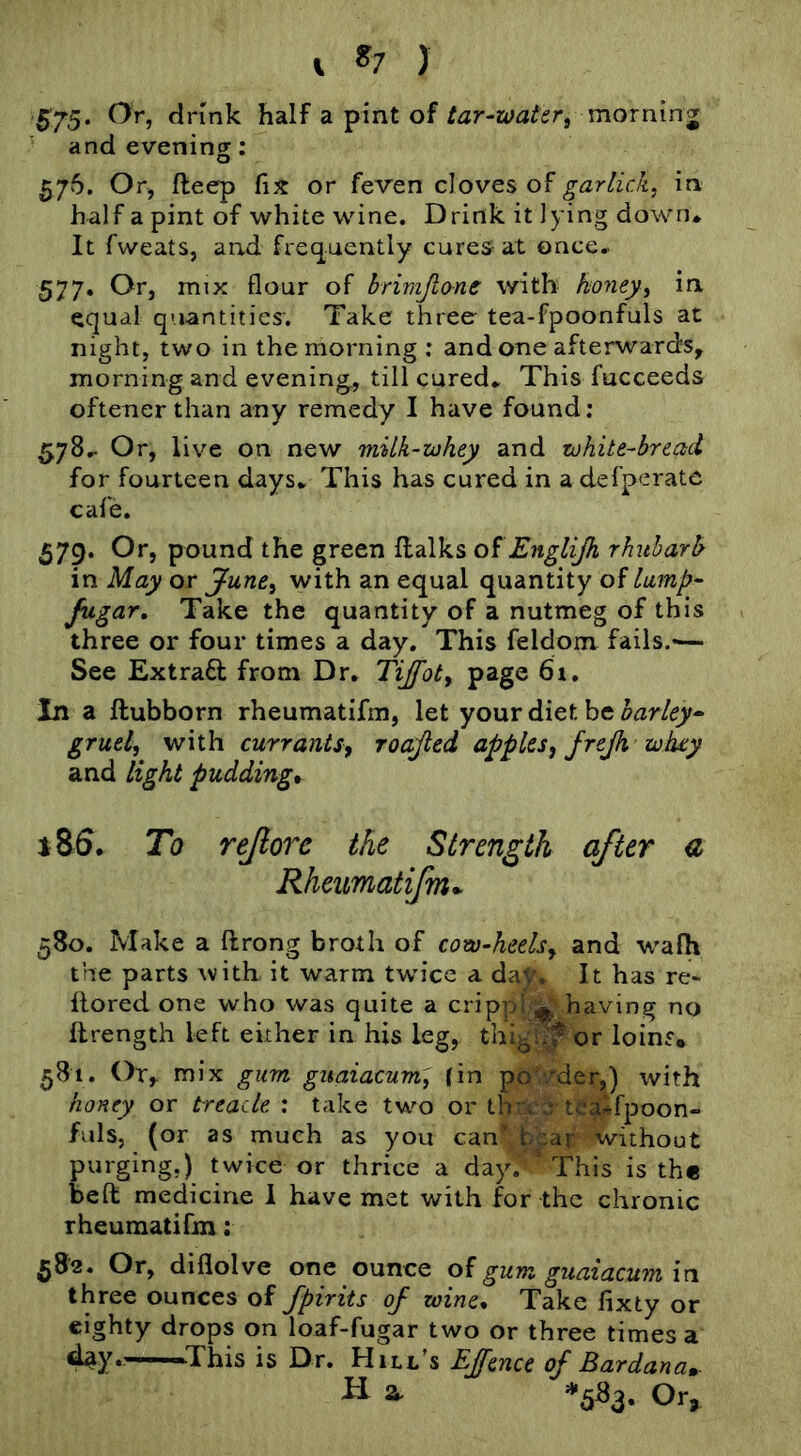 B75‘ ^’'5 dnnk half a pint of tar-watert mornin j and evening; 576. Or, fteep fix or feven cloves of garlicky in half a pint of white wine. Drink it lying down* It fweats, and fx'ecjuently cures at once* 577. Or, mix flour of brimjlone with koney^ in equal quantities. Take three tea-fpoonfuls at night, two in the morning; and one afterwards, morning and evening, till cured* This fucceeds oftener than any remedy I have found; 578* Or, live on new milk-iohey and zohite-breetd for fourteen days* This has cured in a defperatc cafe. 579. Or, pound the green oiEnglijh rhubarb' in May or June^ with an equal quantity of lump- fugar. Take the quantity of a nutmeg of this three or four times a day. This feldom fails.-— See ExtraQ: from Dr, Tijfoty page 6i, In a ftubborn rheumatifm, let your diet be barley- gruel, with currants, roajled apples, frejh wiuy and light pudding* m. To rejlorc the Strength after d Rheumatifm*^ 580. Make a ftrong broth of cow-heels, and walh the parts with it warm twice a daV, It has re- llored one who was quite a cripphj^ having no ftrength left either in his leg, thig^or loins* 581. Or,- mix gum guaiacum, (in pd^vder,) with honey or treacle ; take tw^o or thix§■ te^fpoon- fuls, (or as much as you can^b^a|: without purging.) twice or thrice a day.' This is the beft medicine 1 have met with for the chronic rheumatifm; 582. Or, diflolve one ounce of gum guaiacum in three ounces of fpirits of wine* Take fixty or eighty drops on loaf-fugar two or three times a day,—-This is Dr. Hill's EJfence of Ear dan a». H a. *583. Or,