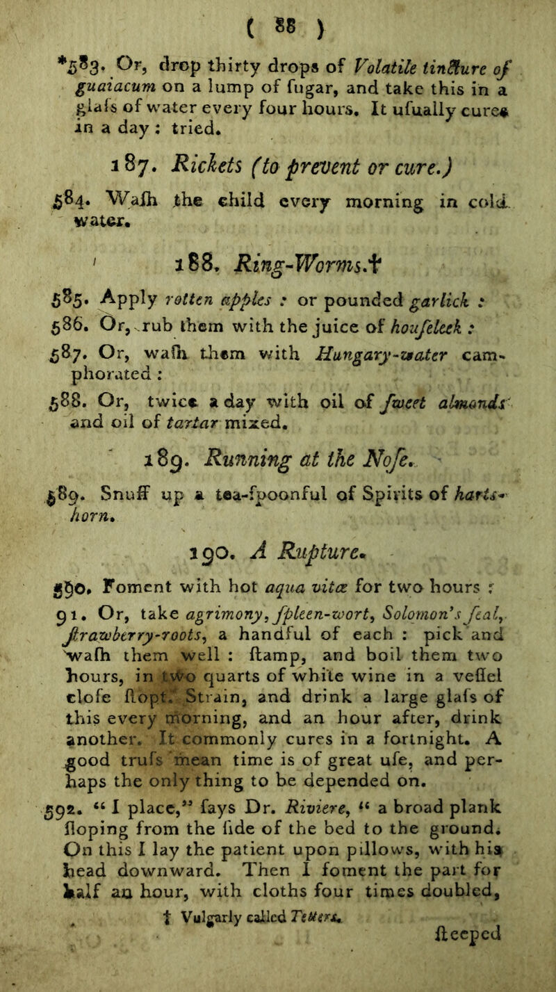 *5^3*,^^5 thirty drops of Volatile Unsure of guaiacum on a lump of fugar, and take this in a giafs of water every four hours. It ufuaily cure^ in a day ; tried. 187. Rickets (to prevent or cure.) 584. Waih the child every morning in cold- water. ' 188. Ring-Worms. 585. Apply rotten apples : or pounded garlick : 586. Or, rub them with the juice of houfeltek : 587. Or, waOi them with Hungary-z$ater cam- phorated : 58S. Or, twice a day with oil of fweet almondi' and oil of tartar mixed. 189. Running at the No/e. ^89. Snuff up a toa-fpoonful of Spirits of harts- horn. 190. A Rupturcm 550* Foment with hot aqua vitce for two hours r 91. Or, iike agrimony, fpUen-zvort^ Solomon’s fealy Jtrazvbtrry’roots^ a handful of each : pick and 'wafh them well : ftamp, and boil them two hours, in tvK) quarts of white wine in a veflel clofe flopt.* Strain, and drink a large glafs of this every morning, and an hour after, drink another. It commonly cures in a fortnight. A good trufs mean time is of great ufe, and per- haps the only thing to be depended on. 592. “ 1 place,fays Dr. Riviere, a broad plank Hoping from the fide of the bed to the ground. On this I lay the patient upon pillows, with hia head downward. Then 1 foment the part for half an hour, with cloths four times doubled, t Vulgarly called Tetters^ ffeeped