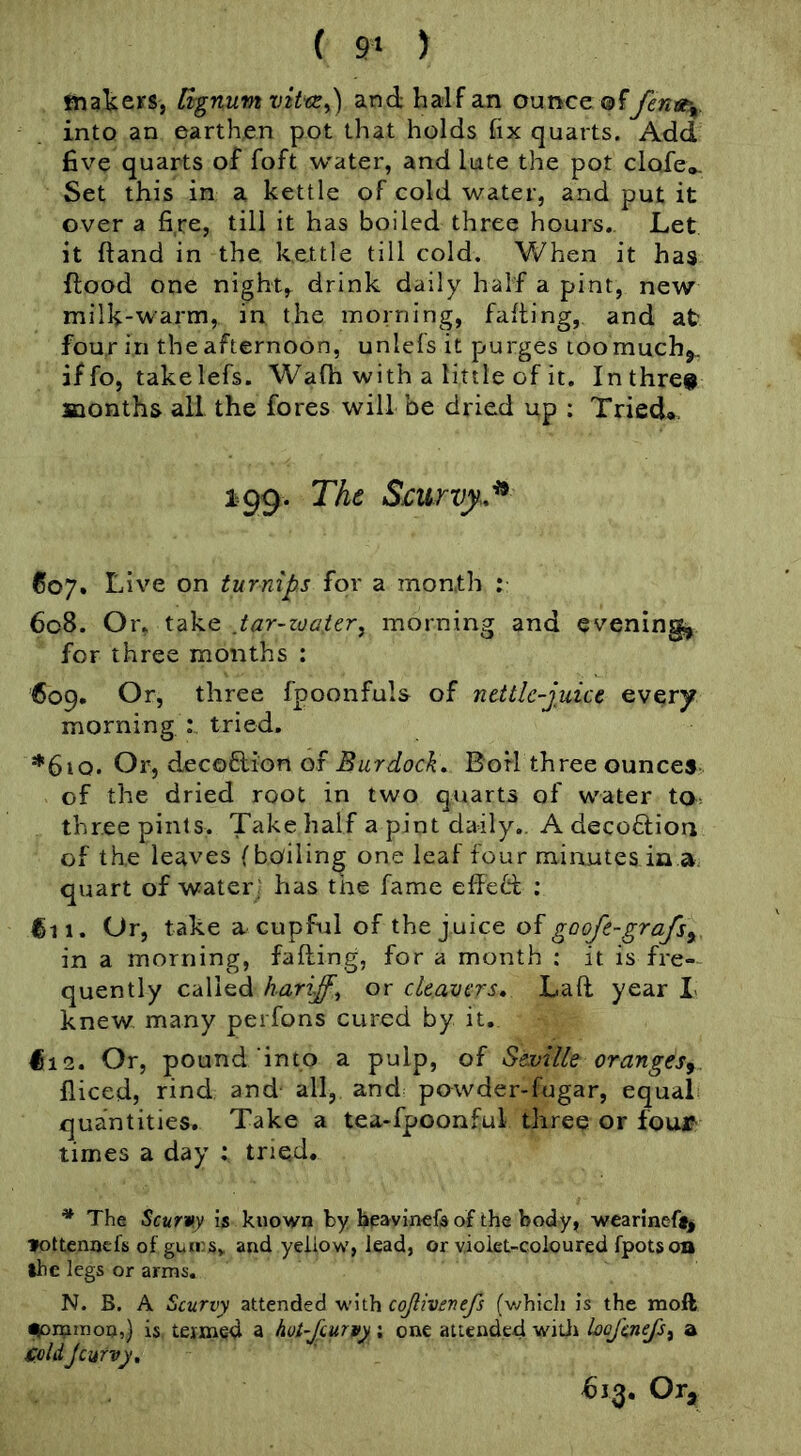 ( 9‘ ) tnaUers, Bgnum viVcEy) and half an ounce ®ffena-^. into an earthen pot that holds fix quarts. Add five quarts of foft water, and lute the pot clofe*. Set this in a kettle of cold water, and put it over a fire, till it has boiled three hours.. Let it {land in the, k.ettle till cold. When it has flood one night, drink daily half a pint, new milk-warm, in the morning, faffing, and at four in the afternoon, unlefs it purges toomuchj. iffo, takelefs. Wafh with a little of it. Inthre# months all the fores will be dried up ; Tried», 199. The Scurvy..^ 607. Live on turnips for a month : 6c8. Or, take ,tar-zoater, morning and eveningj, for three months : 609. Or, three fpoonfuls of ncttle-juicc every morning : tried. *6iq. Or, decoftion of Burdocks Boil three ounces of the dried root in two quarts of water ta> three pints. Take half a pint daily.. A decoflion of the leaves (boiling one leaf four minutes in a quart of water- has the fame effe61 ; €11. Or, take a cupful of the juice goofe-grafsy in a morning, falling, for a month : it is fre-- quently called hariff^ or cleavers* Lafl year L knew many perfons cured by it. Hie. Or, pound‘into a pulp, of Seville oranges^ fliced, rind and- all,, and powder-fugar, equal quantities. Take a tea-fpoonful three or four times a day : tried. * The Scurvy is known by bpavin^fsof the body, wearineft, fottennefs of gums, and yellow, lead, or violet-coloured fpotson the legs or arms. N. B. A Scurvy attended w'ith cojlivenefs (v^hich is the moft ^itiinoo,} is tenned a hot-jeurvy; one attended witii Loefenefs^ a foldjcmvy* Or,