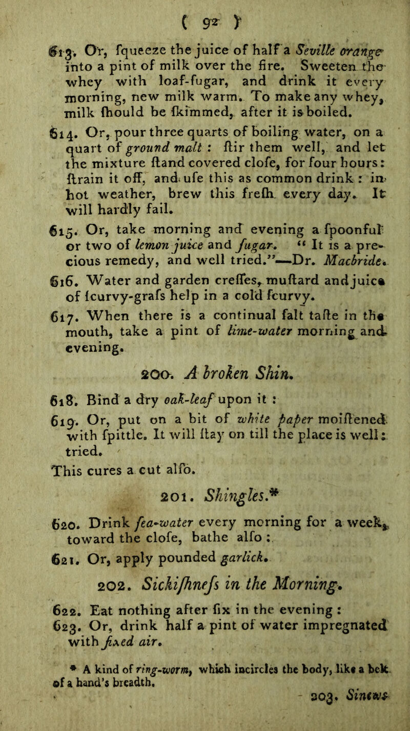 ( grz )■ Or, fqueeze the juice of Haif a Seville orange’ into a pint of milk over the fire. Sweeten J:he whey with loaf-fugar, and drink it every morning, new milk warm. To make any whey, milk Ihould be fkfmmed, after it is boiled. 614. Or, pour three quarts of boiling water, on a quart of ground malt : flir them well,' and let the mixture Hand covered clofe, for four hours: drain it off, and^ufe this as common drink : in> hot weather, brew this frefh every day. It will hardly fail. 615. Or, take morning and evening a fpoonfut or two of lemon juice and fugar. It is a pre»« cious remedy, and well tried.’’—Dr. Macbride* 616. Water and garden creffesy muftard andjuic* of Icurvy-grafs help in a cold fcurvy. 617. When there is a continual fait tafle in th« mouth, take a pint of lime-water morning and* evening. 200. A hroken Shin. 618. Bind a dry oaK-teaf u-^on it : 619. Or, put on a bit of white moiffened. with fpittle. It will flay on till the place is well: tried. This cures a cut alfo. 201. Shingles,^ 620. Drink fea^water every morning for a week^, toward the clofe, bathe alfo ; 621. Or, apply pounded gar lick. 202. Sickipinejs in the Morning. 622. Eat nothing after fix in the evening : 623. Or, drink half a pint of water impregnated with Jixed air. * A kind of ring.wormf which iacircles the body, likt a belt of a band’s breadth, - 303, Sinews