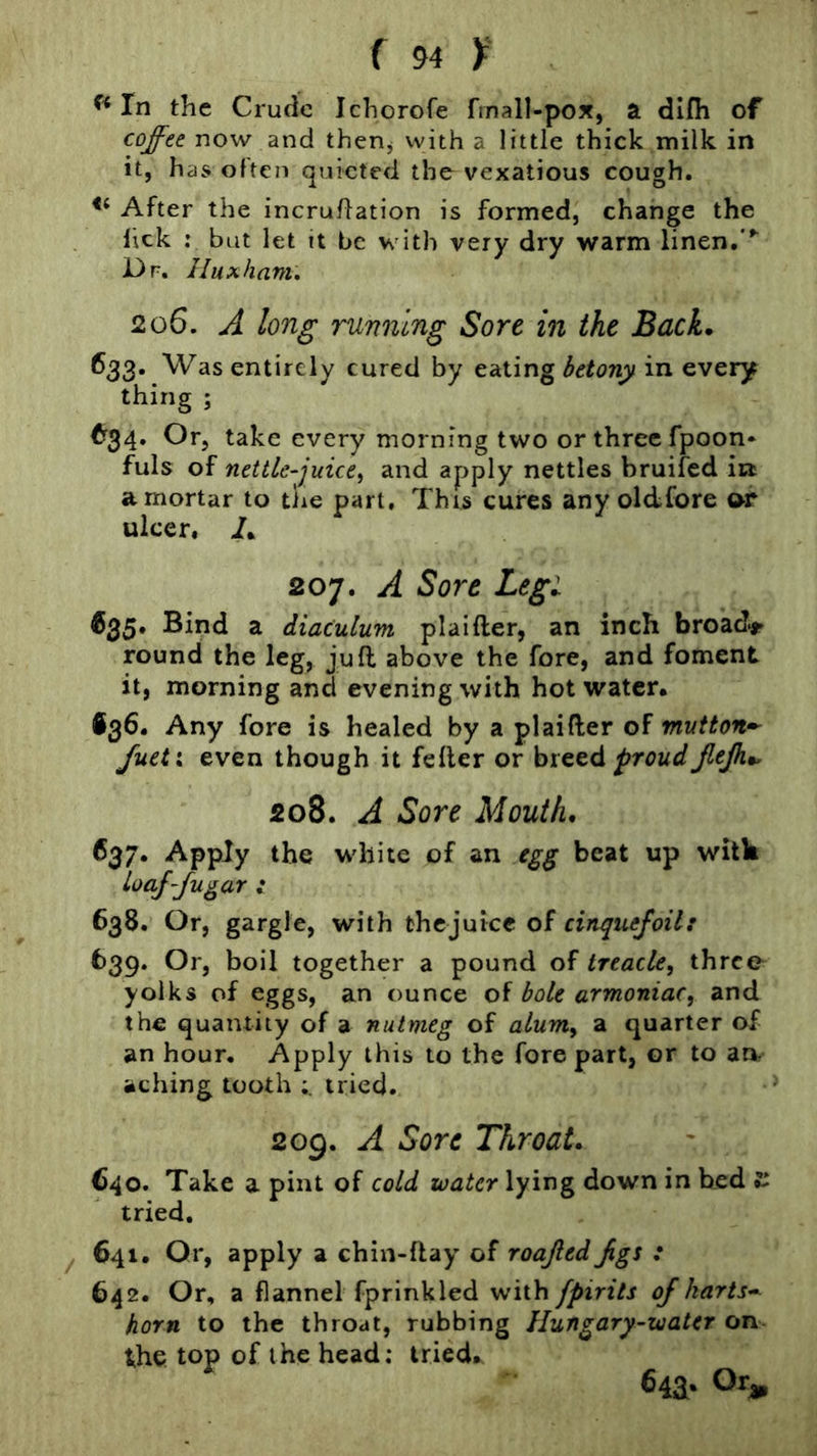 In the Crude Ichorofe fmall-pox, a dlfii of coffee now and then^ with a little thick milk in it, has often quieted the vexatious cough. After the incruflation is formed, change the lick ; but let it be with very dry warm linen, Dr. Huxham. 206. A long running Sore in the Back. ^33* Was entirely cured by eating hetony in every thing ; ^r34. Or, take every morning two or three fpoon* fuls of nettle-juice^ and apply nettles bruifed in a mortar to the part. This cures any oldfore t>P ulcer, I. 207. A Sore Leg: 635* Bind a diaculum plaifter, an inch broads round the leg, juft above the fore, and foment it, morning and evening with hot water. •36. Any fore is healed by a plaifter of mutton- Jueix even though it feller or hiQtd proudJleJh*. 208. A Sore Mouth. 637. Apply the white of an beat up with toafffu^ar : 638. Or, gargle, with thejuice of 639. Or, boil together a pound of treacle, three yolks of eggs, an ounce of bole armoniac, and the quantity of a nutmeg of alum, a quarter of an hour. Apply this to the fore part, or to an aching tooth tried. 209. A Sore Throat. 640. Take a pint of cold water lying down in bed t- tried. ^ 641. Or, apply a chin-ftay of roajled Jigs : 642. Or, a flannel fprinkled with fpirits of harts- horn to the throat, rubbing Hungary-water on the top of the head: tried. 643. Or,