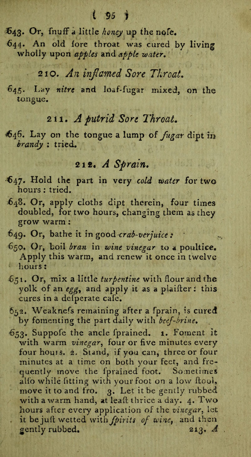 ( 55 i €43. Or, fnufFa little honey up the nofe* 644. An old lore throat was cured by living wholly upon apples and apple water, 210. An inflamed Sore Throat. 645. Lay nitre and loaf-fugar mixed, on the tongue. 211. A putrid Sort Throat. ^46. Lay on the tongue a lump of fugar dipt in brandy : tried. A sprain, €47. Hold the part in very cold water for two hours; tried. 648. Or, apply cloths dipt therein, four times doubled, for two hours, changing them as they grow warm: 649. Or, bathe h in good-crab~verjuice : 650. Or, boil bran in wine vinegar to a poultice. Apply this warm, and renew it once in twelve hours: 651. Or, mix a little turpentine with flour and the yolk of an egg^ and apply it as a piaifter: this cures in a defperate cafe. 6^2. Weaknefs remaining after a fprain, is cured by fomenting the part daily with beej-hrine, €53. Suppofe the ancle fprained. 1. Foment it with warm vinegar, four or five minutes every four hours. 2. Stand, if you can, three or four minutes at a time on both your feet, and fre- quently move the fprained foot. Sometimes alio while fitting with your foot on a low ftooi, move it to and fro. 3. Let it be gently rubbed with a warm hand, at leafl thrice a day. 4. Two hours after every application of the vinegar, let . it be jud wetted with fpirits of winef and then gently rubbed. 213, A