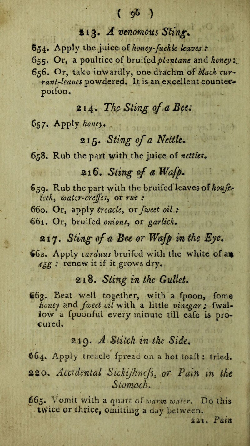 *13- ^ venomous Stingy 654. Apply the juice of hanty-fuckk leaves r 655. Or, a poultice of plantane and honey 656. Or, take inwardly, one drachm of black cur- rant-leaves powdered. It is an excellent countet*- poifon, 214. Th Sting of,a Bee: 657. Apply honey, . 215. Sting of a Nettle* 6^8. Rub the part with the juice of nettles, 216. Sting of a Wafp, 659. Rub the part with the bruifed leaves of ieek^ zoater-crejfesy or rut : 660. Or, apply treacle^ or frveet oil : €61. Or, bruifed onions^ or garlkk, 217. Sting of a Bee or Wafp in the Eye, €62. Apply carduus bruifed with the white of a« egg : renew it if it grows dry. 218. Sting in the Gullet, 663. Beat well together, with a fpoon, fome ho7iey and fxveet oilvfxih a little vinegar i fwal- low a fpoonful every minute till eafe is pro- cured, 219. A Stitch in the Side, 664. Apply treacle fpread on a hot toaft : tried. 220, Acadental Sickijhnfs^ or Fain in the Stomach, 665. Vomit with a quart of xvarm wat< r. Do this twice or thrice, omitting a day between. 321. Pain