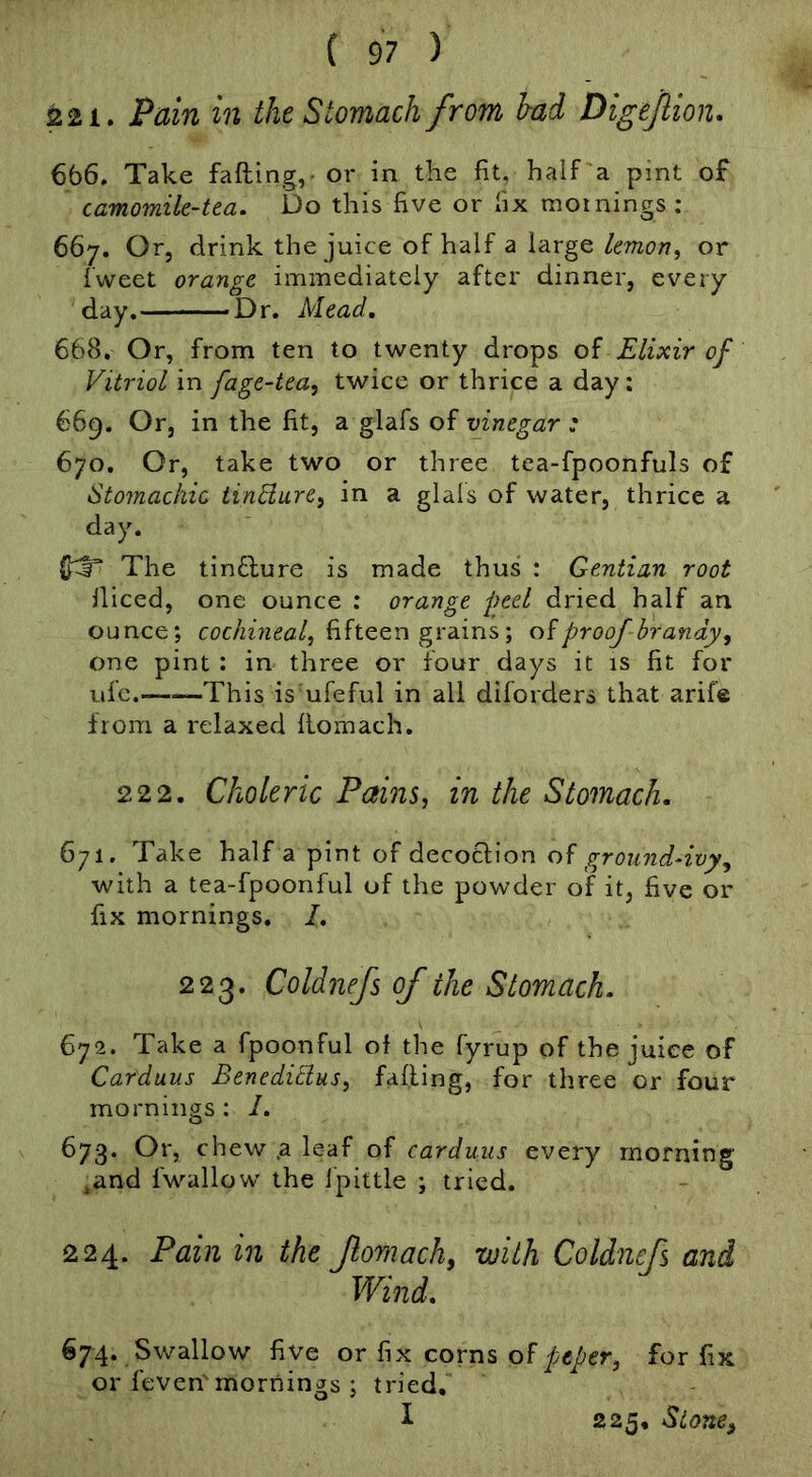 221. Pain in the Stomach from bad Digejlion. 666. Take falling, - or in the fit, half a pint of camomile-tea. Do this five or fix mornings: 667. Or, drink the juice of half a large lemon, or fweet orange immediately after dinner, every day, Dr. Mead. 668. Or, from ten to twenty drops oi Elixir of Vitriol in fage-tea, twice or thrice a day; 669. Or, in the fit, a glafs of vinegar : 670. Or, take two or three tea-fpoonfuls of Stomachic iinBure, in a glals of water, thrice a day. {hi The tin£lure is made thus : Gentian root diced, one ounce : orange peel dried half an ounce; fifteen grains; proof brandy, one pint ; in three or four days it is fit for ufe. This is ufeful in all difoiders that arife from a relaxed flomach. 22 2. Choleric Pains, in the Stomach. 671. Take half a pint of decotlion ground-ivy, with a tea-fpoonful of the powder of it, five or fix mornings. I, 223. Coldnefs of the Stomach. 672. Take a fpoonful of the fyrup of the juice of Carduus Benedicius, falling, for three or four mornings : I. 673. Or, chew ,a leaf of carduus every morning ,and fwallow the ipittle ; tried. 224. Pain in the fomach, with Coldnefs and Wind. 674. Swallow five or fix corns of piper, for fix or feven'mornings ; tried. I 225, Stone,