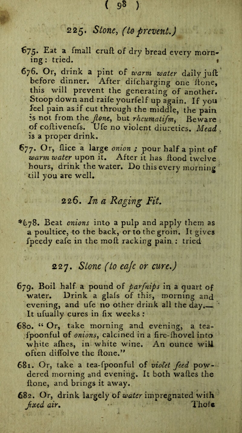 225. Stone, (toprevent.) ^75* fmall cruft of dry bread every morn- ing : tried. I 676. Or, drink a pint of warm water daily juft before dinner. After difcharging one Hone, this will prevent the generating of another. Stoop down and raile yourfelf up again. If you feel pain as if cut through the middle, the pain is not from the jione, but rhcumatifm, Beware of coftivenefs. Ufe no violent diuretics. Mead is a proper drink. 677. Or, flice a large onion j pour half a pint of war^n water upon it. After it has ftood twelve hours, drink the water. Do this every morning till you are well. 226. In a Raging Fit, *678. Beat onions into a pulp and apply them as a poultice, to the back, or to the groin. It gives fpeedy eafe in the moft racking pain : tried 227. Stone (to eaje or cure.) 679. Boil half a pound of parfnips in a quart of water. Drink a glafs of this, morning and evening, and ufe no other drink all the day, ’ It ufually cures in fix weeks : 680. “ Or, take morning and evening, a tea- fpoonful of onions, calcined in a fire-fhovel into white alhes, in white wine. An ounce wiU often diflblve the ftone.’* 681. Or, take a tea-fpoonful of vioCet feed pow- dered morning and evening. It both waftes the ftone, and brings it away. 682. Or, drink largely of impregnated with fxed air, Thol*