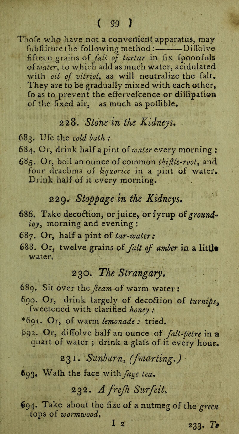 Thofe who have not a convenient apparatus, may fubftiMitethe following method: Dilfolve fifteen grains of fait of tartar in fix fpoonfuls of tvater, to which add as much water, acidulated with oil of vitriol, as will neutralize the fait. They are to be gradually mixed with each other, fo as to prevent the effervefcence or diffipatioa of the fixed air, as much as poflible, 228. Stone in the Kidneys, 683. Ufe the cold bath : 684. Or, drink half a pint of water every morning : 685. Or, boil an ounce of common thifile-root, and f^our drachms of liquorice in a pint of water* Drink half of it every morning, 229. Stoppage in the Kidneys, 686. Take decoftion, or juice, orfyrup oi ground* ivy, morning and evening : 687. Or, hd\f ^int tar-water : 688. Or, twelve grains of fait of amber in a littl# water. 230. The Strangary. 68g. Sit over the fleam warm water: 690. Or, drink largely of decodion of turnips^ fweetened with clarified honey : *691. Or, of warm lemonade: tried, 692. Or, dilfolve half an ounce of falt-petrein vt quart of water ; drink a glafs of it every hour, 231, Sunburn, (fmarting,) 693. Wafh the face withfage tea, 232. A frejfi Surfeit, 694. Take about the fize of a nutmeg of the green tops of wormwood, I 2 233. T§