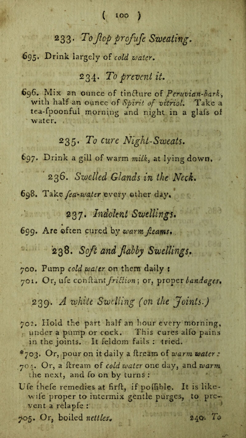 233. ToJlop profufe Sweating. 695. Drink largely of cold water. 234. To prevent it. 696. Mix an ounce of tinftiire of Peruvian-bark', with half an ounce of Spirit of vitriol. Take a tea-fpoonful morning and night in a glafs of water. 235. To cure Night-Sweats. 697. Drink a gill of warm milk^ at lying down, 236. Swelled Glands in the Neck. 698. Take fea^iuater every other day* 237. Indolent Swellings. 699. Are often cured by warm /.cams.. 238. Soft and Jlabby Swellings, 700. Pump cold water on them daily : 701. Or, ufe conflant JrUlion'. or, proper 239. A white Swelling (on the Joints.) 702. Hold the part half an hour every morning, . under a purrip or cock. This cures alfo pains in the joints. It feldom fails : tried. *703. Or, pour on it daily a flream of warm water .* 701. Or, a flream of cold water one day, and warm the next, and fo on by turns : Ufe thefe remedies at firft, if poihble. It is like- w ife proper to intermix gentle purges, to pre- vent a relapfc : ’ 7^5. Or, boiled nettles. 240* ^0