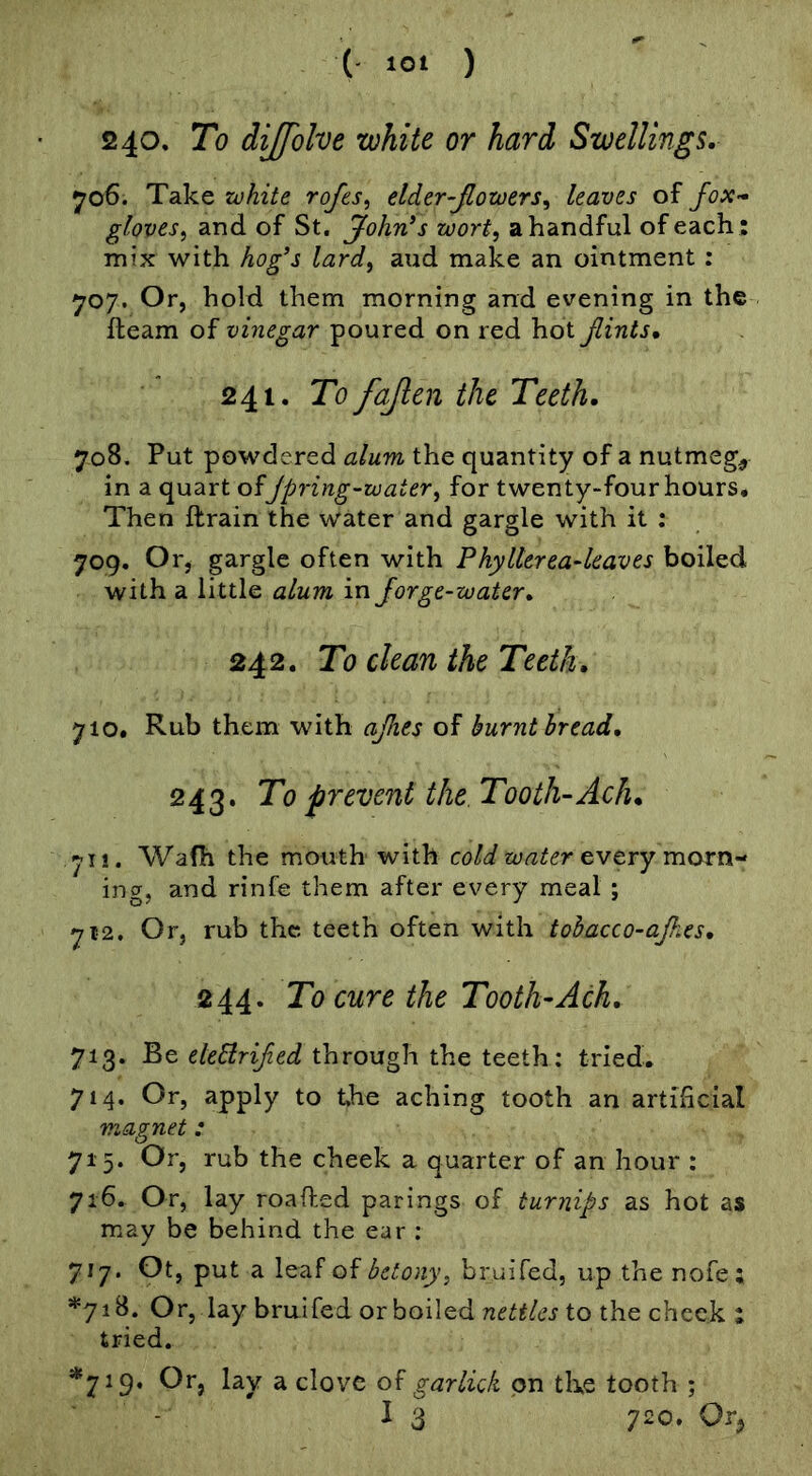 240. To diffblve white or hard Swellings. yo6. Take white rofes, elder-Jlowers.^ leaves of Jox- gloves.) and of St. Johrds wort, a handful of each : mix with hog’s lard, aud make an ointment : 707. Or, hold them morning and evening in the fleam of vinegar poured on red hot Jlints, 241. To fajlcn the Teeth. 708. Put powdered alum the quantity of a nutmeg, in a quart of Jpring-water, for twenty-four hours. Then ftrain the water and gargle with it : 709. Or, gargle often with PhyHerea^leaves boiled with a little alum in Jorge-water. 242. To clean the Teeth. 710. Rub them with ajhes of burnt bread. 243. To prevent the. Tooth-Ach. 71!. Wafh the mouth with cold water try morn-' ing, and rinfe them after every meal ; 712. Or, rub the teeth often with tohacco-ajhes. 244. To cure the Tooth-Ach. 713. Be eleBriJied through the teeth: tried. 714. Or, apply to the aching tooth an artificial magnet: 715. Or, rub the cheek a quarter of an hour ; 716. Or, lay roafted parings of turnips as hot as may be behind the ear : 717. Ot, put a leaf of betony, bruifed, up the nofe ; *718. Or, lay bruifed or boiled nettles to the cheek : tried. *719. Or, lay a clove of garlick on the tooth ;