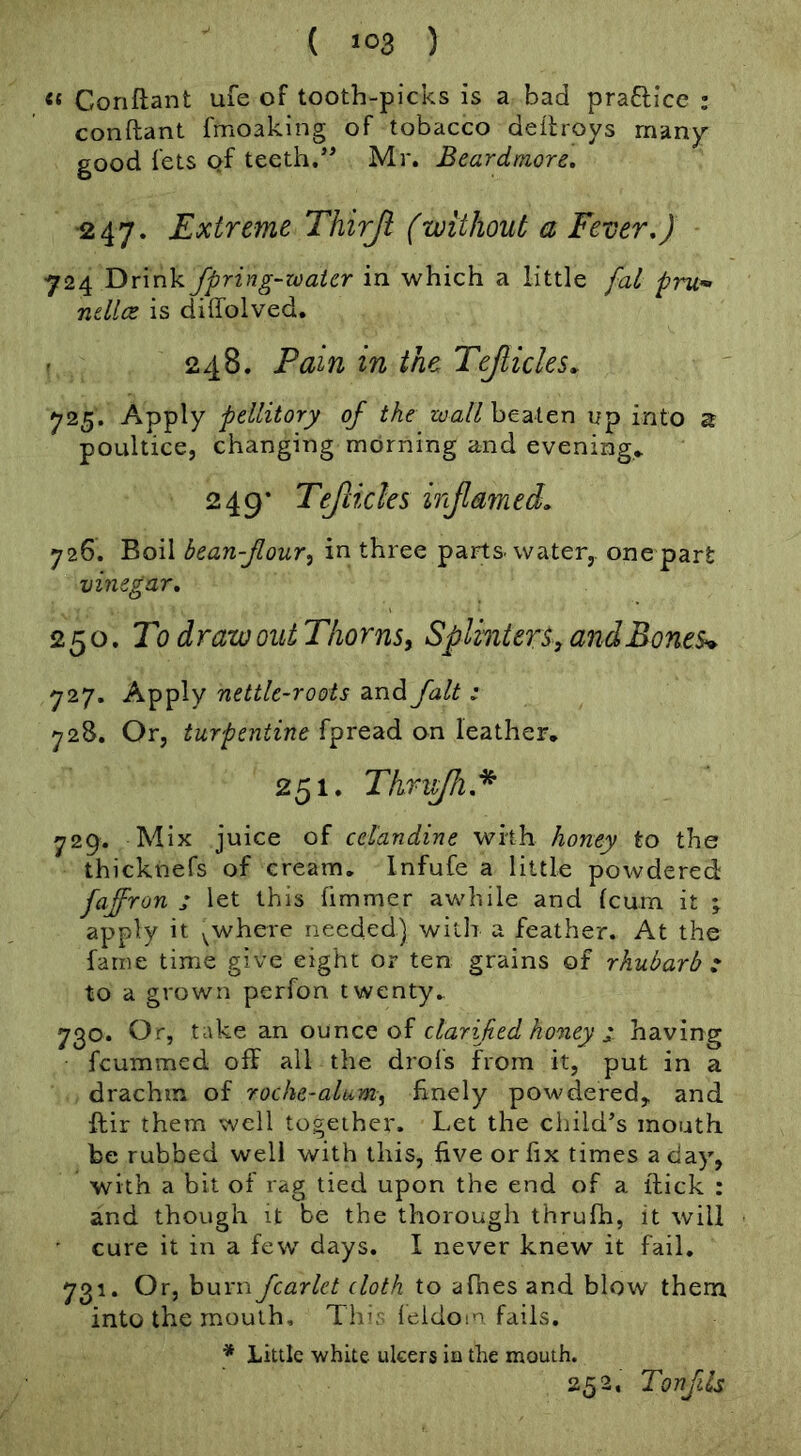 ( >03 ) Conftant ufe of tooth-picks is a bad praftice ; conftant fmoakiiig of tobacco dellroys rnan)r good lets Qf teeth.Mr. Beardmore. ■247. Extreme Thirjt (without a Fever,) 724 Drink fpring-watcr in which a little fat pru’» ndlce is diffolved. 248. Pain in the Tejlicks. 725. Apply pellitory of the beaten up into ^ poultice, changing morning and evening* 249* Teflicks injlamed, 726. Boil bean-four^ in three parts, water,, one part vinegar, 250. To draw out Thorns^ Splinters, andBones^ 727. Apply nettle-roots and fait: 728. Or, turpentine fpread on leather, 251, Thr^.* 729. Mix juice of celandine with honey to the thicknefs of cream, Infufe a little powdered faffron ; let this fimmer awhile and (cum it apply it y^where needed) with a feather. At the fame time give eight or ten grains of rhubarb : to a grown perfon twenty, 730. Or, take an ounce of clarifed honey i having feummed off all the drols from it, put in a drachm of roche-alum^ finely powdered,, and ffir them well together. Let the child’s mouth be rubbed well with this, five or fix times a day, with a bit of rag tied upon the end of a flick : and though it be the thorough thrufh, it will cure it in a few days. I never knew it fail, 731. Or, burn fcarlet cloth to afnes and blow them into the mouth. This leldom fails. * jLittlc white ulcers iu the mouth. 252. Tonfils