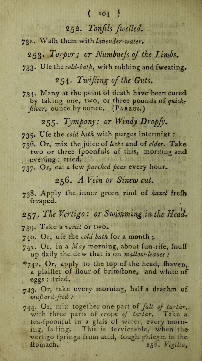 ( »04 5 252. Tonftls /welled. 732. WaOi ih.Q.m with, lavender-water, 253. Torpor; or Numhnejs of the 733. cold-bath^ with rubbing and fweating* 254. Twijling of the GiUs, 734. Many at the point of death have been cured by taking one, two, or three pounds of quick- filver^ ounce by ounce. (Pareus.) 255. Tympany: or Windy Dropfy» 735. Ufe the cold bath with purges intermixt : 736. Or, mix the juice of leeks and of elder. Take two or three fpoonfuls of this, moniing and evening : tried. 737. Or, eat a few parched peas every hour» 256. A Vein or Sinew cuL ^38. Apply the inner green rind of hazel frelb fc raped. 257. The Vertigo: or Swimming in the Head. 739. Take a vomit or two^ 740. Or, ufe the cold bath for a month 5 741. Or, in a May morning, about fun-rrife, fnuff up daily the dew that is on mallow-leaves : *742. Or, apply to the top of the head, {haven,, a plaifler of flour of brimftone, and white of eggs : tried. 743. Or, take every morning, half a drachm of 7nuJlard-Jecd : 744. Or. mix together one part of Jalt oj tartar.,. with three parts of cream of tartar. Take a tca-fpoonful in a glafs of watc., every morn- ing, fading. This is {crviccable. when the vertigo fprir.gs from acid, tough phlegm in the