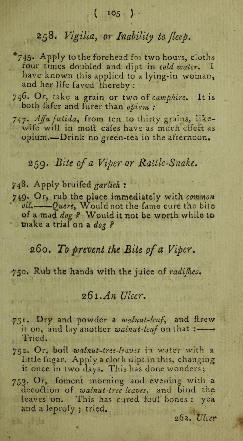 ( ) ' 258. Vigilia, or Inability to fleep, *745* ^PP^y to the forehead for two hoars, cloths four times doubled and dipt in cold zoater. 1 have known this applied to a lying-in woman, and her life faved thereby : 746. Or, take a grain or two of camphire. It is both lafer and Purer than opium : 747. AJfa-fxtida, from ten to thirty grains, like- wife will in moll cafes have as much effefl as opium.—Drink no green-tea in the afternoon* 259. Bite of a Viper or Rattle-Snake. 748* Apply bruifed garlick : 749. Or, rub the place immediately with common oiL’^’-^'.'Q^uerey Would not the fame cure the bite of a mad dog ? Would it not be worth while to make a trial on a dog 9 260. To prevent the Bite of a Viper. ■730. Rub the hands with the juice of radijhcs. 261,An Ulcer, 751. Dry and powder a zoalnut-leaf, and drew it on, and lay another walnut-leaf on t\ra.t ; * Tried. 752. Or, boll walnut-tree-leaves in water with a little fugar. Apply a cloth dipt in this, changing it once in two days. This has done wonders; 753. Or, foment morning and evening with a deco6lion of walnut-tree leaves^ and bind the leaves on. This has cured foul bones : yea and a leprofy ; tried. 262, 'Ulcer