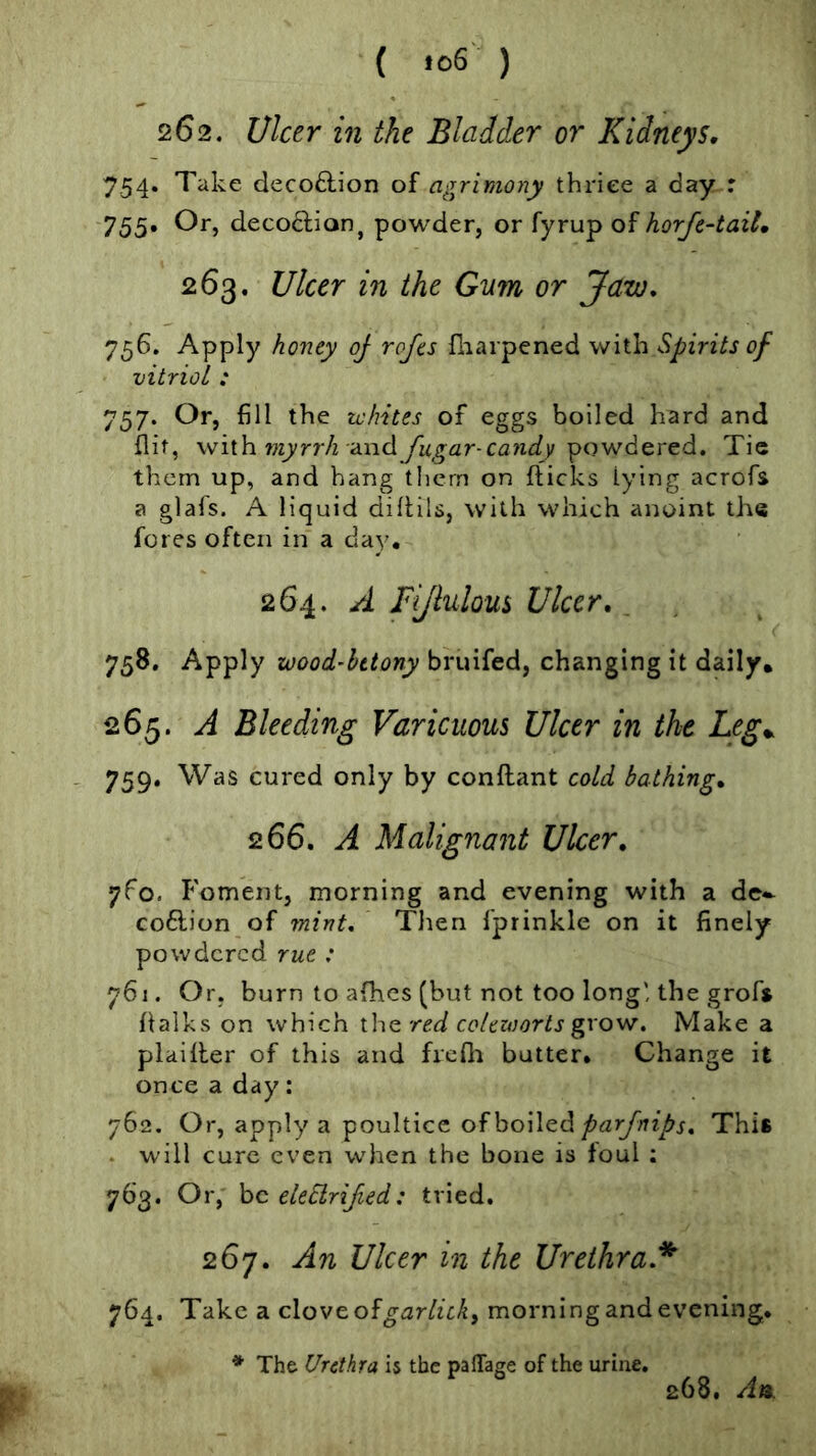 262. Ulcer in the Bladder or Kidneys. 754. Take decoftion of agrimony thriee a day : 755* decodlion^ powder, or fyrup of horJe-taxL 263. Ulcer in the Gum or Jaw, 756. Apply honey oj rojes fliarpened with Spirits of vitriol : 757. Or, fill the ichites of eggs boiled hard and flit, with 7w^rr/2 and yi4,gar-c<3ti£((/powdered. Tic them up, and hang tlicrn on flicks lying acrofs a glafs. A liquid diflils, with which anoint the fores often in a day. 264. A Fi/iulous Ulcer, . ^ 758. Apply wood-hetony bruifed, changing it daily. 265. A Bleeding Varicuous Ulcer in the Leg^ 759* Was cured only by conftant cold bathing, 266. A Malignaiit Uker, yfo. Foment, morning and evening with a de*- co6lion of ?nint, Tlien fprinkle on it finely powdered rue : y6i. Or, burn to afhes (but not too long', the grofs flalks on which the red colezoorts grow. Make a plaifler of this and frcfli butter. Change it once a day: 762. Or, apply a poultice of boiled p arfnips. This . will cure even when the bone is foul : 763. Or,' be eleSlrified: tried. 267. An Ulcer in the Urethra.^ 764. Take a cloveofgarlich, morning and evening. * The Urethra is the pafTage of the urine. 268. An.