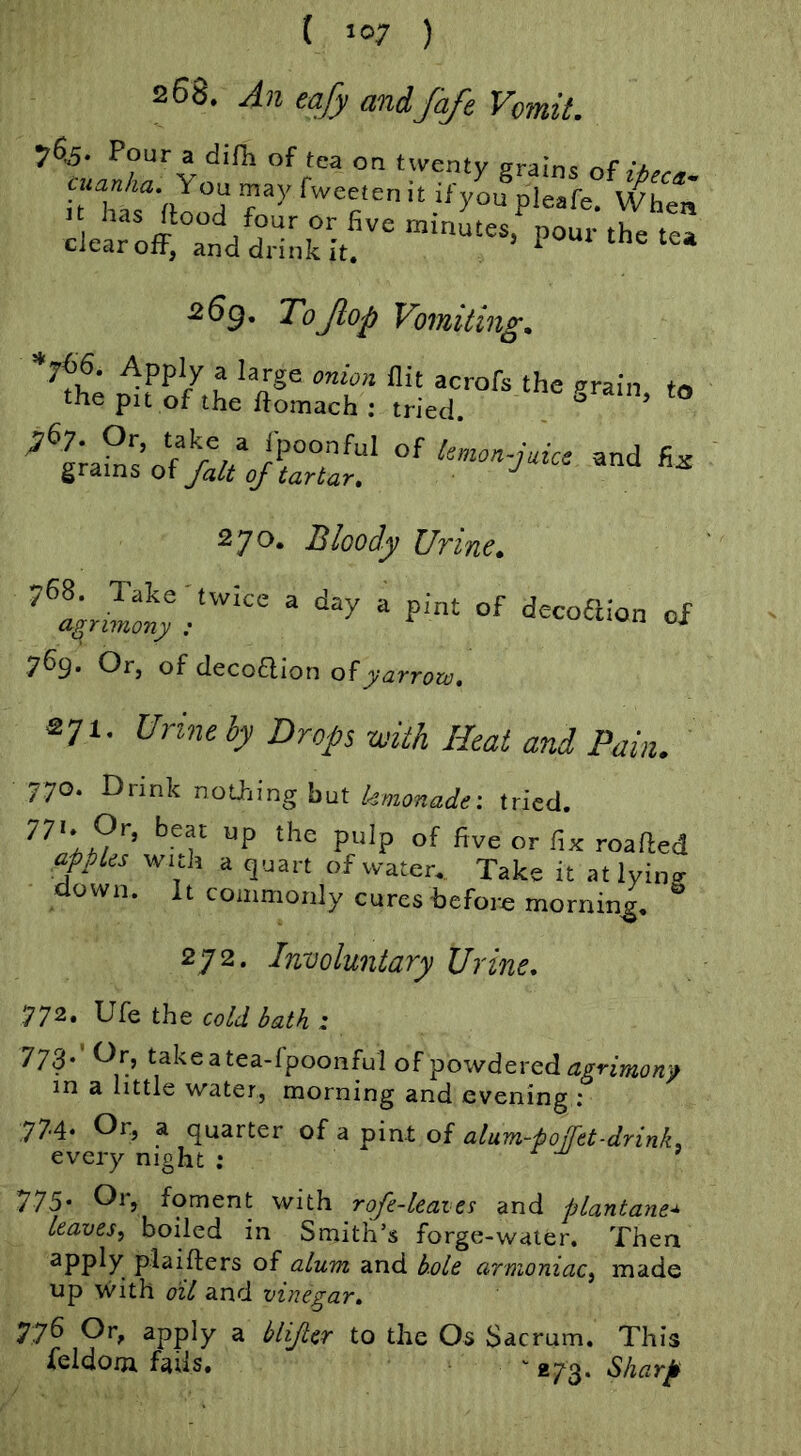 ( »07 ) 268. An tafy and fafe Vomit. 7%. Pouf a difii of tea on twenty grains of atWta You may fweeien it if you pieafe. When ltoffX^a^aHnh^tf''‘= I’-- 263. ToJiop Vomiting. plraL'zrii ;;Lr“'’' *™- “ 270. Bloody Uvinc^ 768. Take ' twice a agrimony : 769. Or, of decoflion of jv-<2rr^)». day a pint of decoaion of 271. Urine by Drops -with Heat and Pain. 770. Drink nothing but kmonade: tried. P“’P five or fix roafted apples with a quart of water. Take it atlyino- down. It commonly cures before morning. “ 272. Involuntary Urine. J72, Vk the cold bath : 773. Or, takeatea-fpoonful ofpowderedagn»8e)!» in a little water, morning and evening ; 77-4‘ Oi'j a quarter of a pint of alum-poffet-drink. every night ; £ m i V75' Or, foment with rofe-leaies and plantane* leaves^ boiled in Smith’s forge-water. Then apply plaifters of alum and hole arnioniac^ made up with oil and vinegar. 776 Or, apply a blijter to the Os Sacrum. This feldom fails, «73‘ ^harp