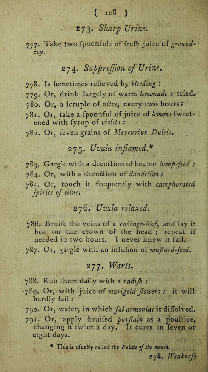 273* Sharp Urine. 777. Take two fpoonfuls of frefh juice of grou7id^ • tvy. 274. Siipprejfion of Urine, 778. Is fometimes relieved by bleeding : 779. Or, drink largely of warm lemonade : tried* 780. Or, a Icruple of nitre, every two hours: 781. Or, take a fpoonful of juice of lemons hvect- ened with fyrup of violets : 782. Or, feven grains of Mercurius Dulcis, 275. Uvula inflamed,* 783. Gargle with a decoflion of beaten hemp-fee^ : 784. Or, with a clecoflion of dandelion : 785. Or, touch it frequently with camphorated • Jpirits of wine, 276. Uvula relaxed, 786. Bruife the veins of a cabhage-le'af, and lay it hot on the crown of the head ; repeat if needed in two hours. I never knew it fail. 787. Or, gargle with an infufion of mujlard-feed, 277. Warts, 788. Rub them daily with a radijh : ■789. Or, with ]\i\qc of marigold flowers: it will hardly fail ; ’ 790. Or, water, in which fal armoniacis diiffolx^d, 791. Or, apply bruifed purjlain as a poultice, changing it twice a day. It cures in feven or eight days. * This is ufuaWy called the Palate ojthe mouth. 278. ll^eakne/s