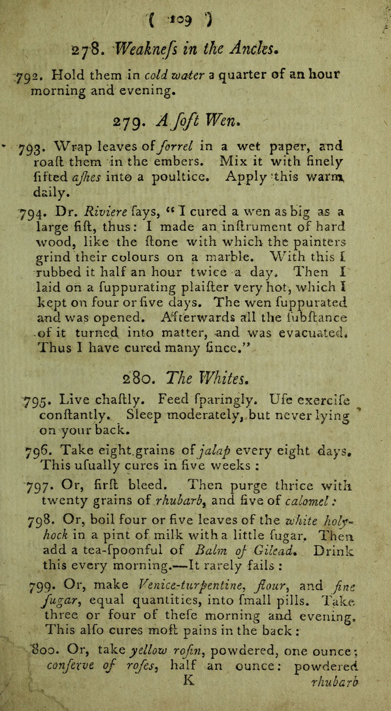 ( *39 ) 278. Weaknefs in the Andes. 792. Hold them in cold toaler a quarter of an hour morning and evening, 279. A foft Wen. 793. Wrap leaves offorrel in a wet paper, and road them in the embers. Mix it with finely ajhes into dL poultice. Apply‘this warm, daily, 794. Dr. Riviere fays, cured a wen as big as a large fift, thus: I made an inftrument of hard wood, like the done with which the painters grind their colours on a marble. With this f rubbed it half an hour twice a day. Then I laid on a fuppurating plaider very hot, which I kept on four or five days. The wen fuppurated and was opened. Afterwards all the fubdance ■ of it turned into matter, and was evacuated. Thus I have cured many fince,’* 280. The Whites, 795. Live chadly. Feed fparingly. Ufe exerclfe condantly. Sleep moderately, but neveiTying on your back. 796. Take eight.grains of jalap every eight days. This ufually cures in five weeks : ■797. Or, fird bleed. Then purge thrice with twenty grains of rhuharby and five of calomel: 798. Or, boil four or five leaves of the zvhite holt-- hock in a pint of milk with a little fugar. Then add a tea-fpoonful of Balm oj Gilead, Drink this every morning.—It rarely fails : 799. Or, make Venice-turpentine, jiouTy and fine fugary equal quantities, into fmall pills. Talce three or four of thefe morning and evening. This alfo cures mod pains in the back : 800. Or, yellow rofiriy powdered, one ounce; confexve of rofes, half an ounce; powdered K rhubarb