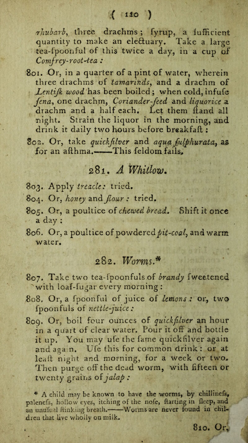 rhubarb^ tliree drachms ; fyrup, a lufficient quantity to make an eleftuary. Take a large tea-lpoonful of this twice a day, in a cup of Covijrey-root'tea : 8oi. Or, in a quarter of a pint of water, wherein three drachms of tamarinds, and a drachm of Lentijk wood has been boiled ; when cold, infufe Jena, one drachm, Coriander-feed and liquorice a drachm and a half each. Let them (land all night. Strain the liquor in the morning, and drink it daily two hours before breakfaft : So2. Or, take quickfilver and aqua fulphurata, as for an afthma.—This feldom flails, 281. A Whitlow. 803. Apply treacle: tried. 804. Or, honey and Jlour : tried, 805. Or, a poultice of chewed bread. Shift it once a day : 806. Or, a poultice of powdered and warm water. 282. Womis.^ 807. Take two tea-fpoonfuls of brandy fwee.tened ■'with loaf-fugar every morning: 808. Or, a fpoonful of juice of lemons : or, two fpoonfuls of nettle-juice : 809. Or, boil four ounces of quickfilver an hour in a quart of clear water. Pour it off and bottle it up. You may ufe the fame quickfilver again and aga n. Ufe this for common drink: or at lea It night and morning, for a week or two. Then purge off the dead worm, with fifteen or twenty grains oijalap : * A child may be known to have the worms, by chillincfs, palenefs, liollow eyes, itching of the nofc, ftarting in fleep, and an unufual liinkiiig breath. Worms are never found in chil- dren that live whoily on milk. 810. Or,