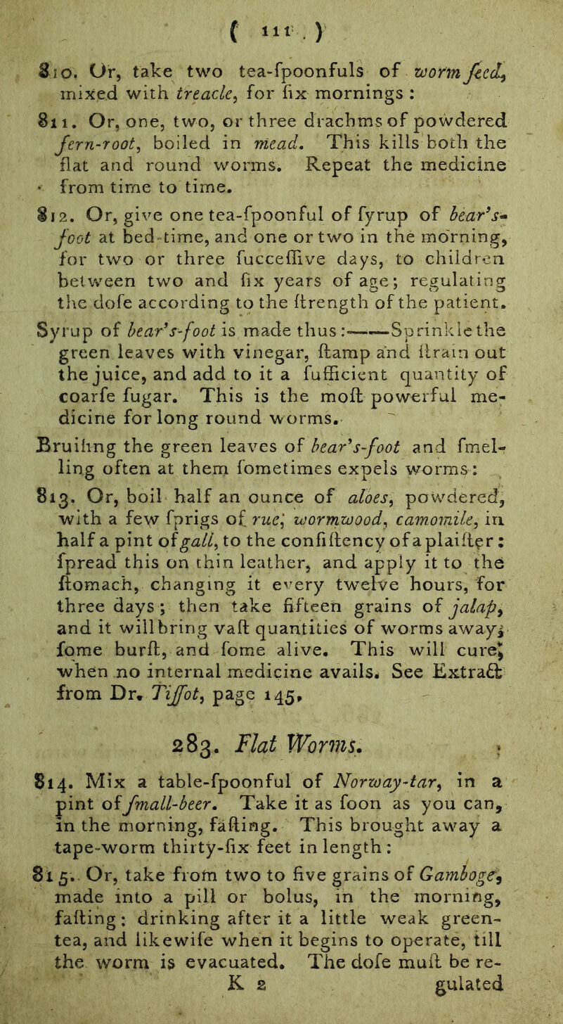 ( «“ ) 810. Or, take two tea-fpoonfuls mixed with treacle^ for fix mornings ; 811. Or, one, two, or three drachms of powdered fern-root, boiled in niead. This kills both the flat and round worms. Repeat the medicine • from time to time, 812. Or, give one tea-fpoonful of fyrup of hearts- foot at bed time, and one or two in the morning, for two or three fucceffive days, to children between two and fix years of age; regulating the dofe according to the flrength of the patient. Syrup of hear’s-foot is made thus: Sprinklcthe green leaves with vinegar, ftamp and iirain out the juice, and add to it a fufficient quantity of coarfe fugar. This is the mofl: powerful me- dicine for long round worms. Bruihng the green leaves of bear's-foot and fmel- ling often at them fometimes expels worms : 813. Or, boil half an ounce of aloes, povvdered, with a few fprigs of rue', zoormzoood, camomile, in half a pint oigall, to the confillency ofaplaifl^r: fpread this on thin leather, and apply it to the ftomach, changing it every twelve hours, for three days ; then take fifteen grains of jalaps and it will bring vaft quantities of w^orms away^ fome burfl, and fome alive. This will cure!| when no internal medicine avails. See Extract from Dr. Tiffot, page 145, 283. Flat Worms, 814. Mix a table-fpoonful of Norway-tar, in a pint offmall-beer. Take it as foon as you can, in the morning, fafting. This brought away a tape-worm thirty-fix feet in length : 81 5. Or, take from two to five grains of Gamboge^ made into a pill or bolus, in the morning, falling: drinking after it a little weak green- tea, and likewife when it begins to operate, till the worm is evacuated. The dofe mull be re- K. 2 gulated