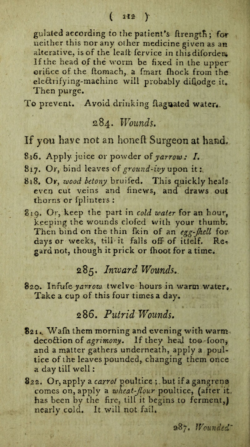( 1*2 )' gulated according to the patient’s ftrengtfi; for neither this nor any other medicine given as an alterative, is of the leall fervice in thisdiforderw If the head of the worm be fixed in the upper orifice of the ftomach, a fmart (hock from the eleftrifying-machine will probably difltodge it. Then purge. To prevent. Avoid drinking flagnated water*. 284. Wounds. If you have not an honefl; Surgeon at hand, 816. Apply juice or powder of jj/fzrrita; .* /. 817. Or, bind leaves of ground-ivy upon it 818. Of, zvood hetony bruifed. This quickly heals even cut veins and finews, and draws out thorns or fplinters : 819. Or, keep the part in cold water for an hour, keeping the wounds clofed with your thumb-. Then bind on the thin fkin of an egg-Jhdl for days or weeks, till'it falls off of itlelf. Re- gard not, though it prick or (hoot for a time. 285. Inward Wounds.. 820. Infufeyarrow twelve hours in warm water*. Take a cup of this four times a day. 286. Putrid Wounds. 821,. Wafn them morning and evening with warm decoftion of If they heal too foon, and a matter gathers underneath, apply a poul- tice of the leaves pounded, changing them once a day till well: 822. Or, apply a carrol poultice j.but if a gangrene comes on, apply a wheat-Jlour poultice, (after it. has been by the fire, till it begins to ferment,) nearly cold. It will not fail. i>87. Wounded'