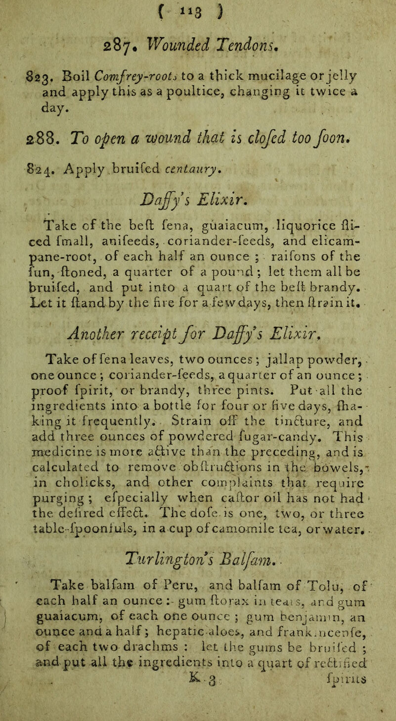 ( “3 ) 287. Wounded Tendons. 623. Boil Comfrey-roots to a thick mucilage or jelly and apply this as a poultice, changing it twice a day. 288. To Open a wound that is clofcd too foon. 824. A^^\y centaury, JDa^'ys Elixir, Take cf the bed fena, guaiacum, liquorice di- ced fmall, anifeeds, coriander-feeds, and elicam- pane-root, of each half an ounce ; raifons of the fun, floned, a quarter of a pound ; let them all be bruifed, and put into a quart of the belt brandy. Let it fiandby the fire for a fewdays, then drain it. Another receipt for Daffy s Elixir, Take of fena leaves, two ounces; jallap powder, one ounce ; coriander-feeds, a quarter cf an ounce ; proof fpirit, or brandy, three pints. Put all the ingredients into a bottle for four or hvedays, {ba- king it frequently. Strain off the tinclure, and add three ounces of powdered fugar-candy. This medicine is more atfivc than the preceding, and is calculated to remove obdrudtions in the bowels,': in cholicks, and other complaints that require purging ; efpecially when cador oil has not had * the defired effedl. Thedofe.is one, two, or three tablc-fpoonfuls, in a cup of camomile tea, or water, • Take balfam of Peru, and balfam of Tolu, of each half an ounce gum dorax in tedis, ar d gum guaiacum, of each one ounce ; gum benjamin, an ounce and a half; hepatic-aloes., and frank.licenfe, of each two drachms : let ih.e gums be bruilcd ; and put all the ingredients into a quart of rcdtuied
