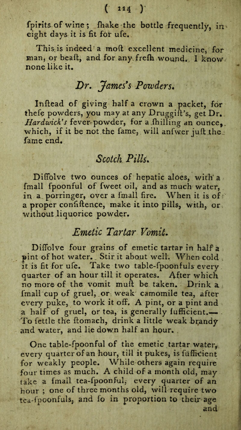 ( 1*4 )■ fpirits of wine ? fhake the bottle frequently, in eight days it is fit for ufe, Thisis indeed'a moft excellent medicine, for manj or beaft, and for any.frefti wound., I know none like it. Dr, James*s Powders* Inftead of giving half a crown a packet, for thefe powders, you may at any Druggifl’s, get Dr, Hardwick's fever-powder, for a.(hilling an ounce,, which, if it be not the fame, will anfwer juft .the^ fame end. Scotch Pills, DifTolve two ounces of hepatic aloes, with' a fmall fpoonful of fweet oil, and as much water, in a. porringer, over a (mail fire. When it is of; a proper confidence, make it into pills, with, or. without liquorice powder. Emetic Tartar Vomit, DifFolve four grains of emetic tartar in half a pint of hot water,. Stir it about well. When cold . it is fit for ufe. Take two table-fpoonfuls every quarter of an hour till it operates. After which no more of the vomit muft be taken. Drink a. fmall cup of gruel, or weak camomile tea, after every puke, to work it off. A pint, or a pint and a half of gruel, or tea, is generally (ufficient.— . To fettle the ftomach, drink a little weak .br,andy and water, and lie down half an hour. One table-fpoonful of the emetic tartar water, every quarter of an hour, till it pukes, is fufficient for weakly people. While others again require four times as much, A child of a month old, may take a (mail tea-fpoonful, every quarter of an hour ; one of three months old, will require two tca-fpoonfuls, and fo in proportion to their age