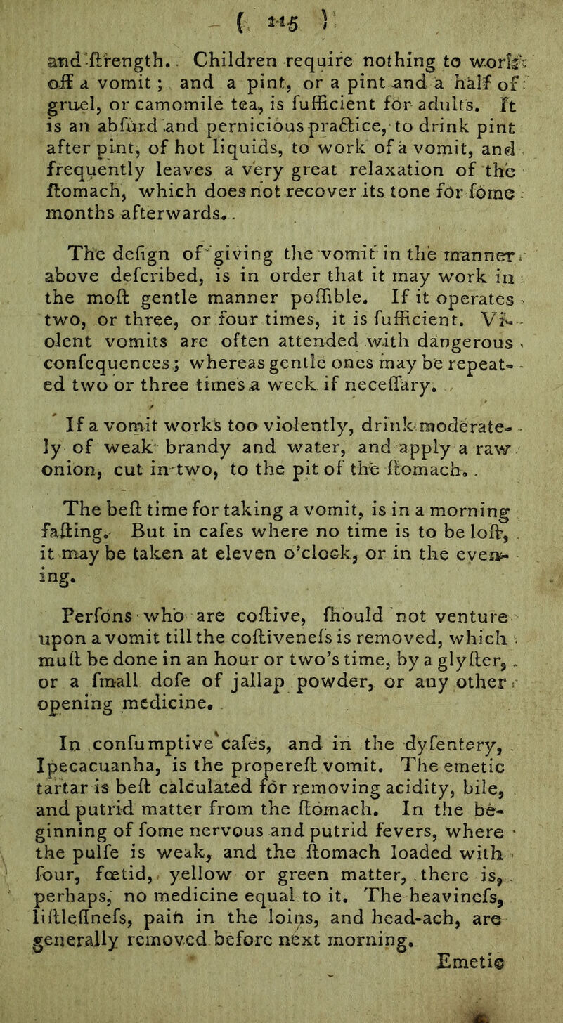 { 3«5 5: atid-ftrength.. Children require nothing to w-orlfj oif d vomit; and a pint, or a pint and a half of; gruel, or camomile tea, is fufficient for adults, ft is an abfurd and perniciouspraftice, to drink pint after pint, of hot liquids, to work of a vomit, and frequently leaves a very great relaxation of the flomach, which does not recover its tone fOrdome months afterwards.. The defign of giving the vomit in the manner*■ above described, is in order that it may work in the moft gentle manner poflible. If it operates ^ two, or three, or four times, it is fufficient. Vf- - olent vomits are often attended with dangerous ^ confequences; whereas gentle ones may be repeat- - ed two or three times a week, if neceffary. If a vomit works too violently, drink moderate- ly of weak' brandy and water, and apply a raw onion, cut in two, to the pit of the flomacb. . The heft time for taking a vomit, is in a morning falling. But in cafes where no time is to be loffi, , it may be taken at eleven o’clock, or in the evei^ ing. Perfdns who are coftive, ffibuid not venture upon a vomit till the coflivenefs is removed, which . mull be done in an hour or two’s time, by a glyller,. or a fmall dofe of jallap powder, or any other: opening medicine. In confumptive'eafes, and in the dyfeintery, - Ipecacuanha, is the properefl vomit. The emetic tartar is heft calculated for removing acidity, bile, and putrid matter from the Homach. In the be- ginning of fome nervous and putrid fevers, where • the pulfe is weak, and the llomach loaded with four, feetid, yellow or green matter, . there is,. perhaps, no medicine equal to it. The heavinefs, lilllednefs, paih in the loips, and head-ach, are generally removed before next morning. Emetic