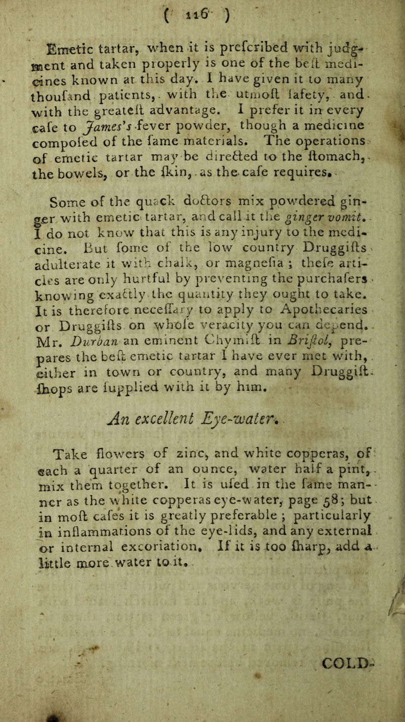 ( ) Emetic tartar, when it is prcfcribed with judg- ment and taken pioperly is one of the belt medi- cines known at this day. 1 have given it to many thoufand patients, - with the utrnofl lafety, and- with the greateil advantage. I prefer it in every cafe to James's ■io.vQv powder, though a medicine compofed of the fame materials. The operations of emetic tartar may be diretted to the llomach,. the bowels, or the fkin, .as the-cafe requires. Some of the quack doctors mix powdered gin- ger with emetic tartar, and call it tiie ginger vomit, 1 do not know that this is any injury to the medi- cine. But foine of the low country Druggifls adulterate it with chalk, or magnelia ; thefe arti- cles are only hurtful by preventing the purchafers ■ knowing exactly the quantity they ought to take. It is therefore necelfary to apply to Apothecaries or Druggifts on whofe veracity you can defend.. Mr. Durban eminent Chymifl in Brijlol, pre- pares the beft emetic tartar 1 have ever met with, either in town or country, and many Druggill- llxops are iupplied with it by him. An excellent Eye-water,. Take flowers of zinc, and white copperas, of each a quarter of an ounce, water half a pint,. mix them together. It is ufed in the fame man-- ncr as the white copperas eye-water, page 58; but in moft cafes it is greatly preferable ; particularly in inflammations of the eye-lids, and any external or internal excoriation. If it is too fharp, add a little m£>re. water to it. COLD-