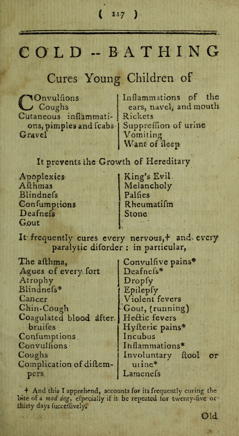 ( 117 ) COLD -BATHING Cures Young Children of (■^Onvulfions ^ Coughs Cutaneous inflammati- ons, pimples and fcabs Gravel Inflammations pf the ears, navel, and mouth Rickets Suppreffion of urine Vomiting Want of ileep It prevents the Growth of Hereditary Apoplexies Aflhmas Blindnefs Gonfumptions Deafnefs G.out King's Evil. Melancholy Palfies Rheumatifm Stone It' frequently cures every nervous,f and* every paralytic diforder : in particular, The afthma, Agues of every fort Atrophy Blindnefs* Cancer Chin-Cough Coagulated blood dften bruifes Confumptions. Convulfions Coughs Complication of diflem- pers Convulfive pains* Deafnefs* Dropfy Epilepfy ^Violent fevers Gout, (running) Heftic fevers Hyfteric pains* Incubus Inflammations* Involuntary flool or uiine* Lamenefs + And this I apprehend:, accounts for its frequently curing the bite of a mad dog, efpecialJy if it be repeated for twenty-hve or- thirty days fucceffively. Old
