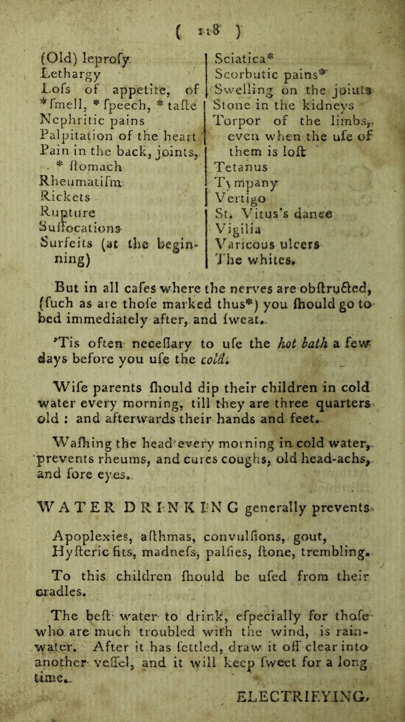( ) (Old) leprofy Lethargy Lofs of appetite, of * fpeech, * tafle Nephritic pains Palpitation of the heart Pain in the back, joints, . * fiomach Rheumatifm.: Rickets Rupture Sunocationa Surfeits (at the begin- ning) Sciatica* Scorbutic pains*' Swelling on the joints Stone in the kidneys Torpor of the limbs,^ even when the ufe of them is loft Tetanus T) mpany Vertigo St. Vitus’s dance ' Vigilia Varicous ulcers The whites* But in all cafes where the nen^es are obftrufted, (fuch as aie thofe marked thus*) you ftiould go to bed immediately after, and fweat*, 'Tis often ncceflary to ufe the hot bath a few days before you ufe the cold. Wife parents fliould dip their children in cold water every morning, till they are three quarters' old : and afterwards their hands and feet*- Wafhing the head'every morning in cold water,. 'prevents rheums, and cures coughs, old head-achs, and fore eyes*. WATER DR LN K I’N G generally prevents. Apoplexies, allhmas, convulfions, gout, Hyfteric fits, madnefs, palfies, flone, trembling. To this children {hould be ufed from their cradles. The befl- w-ater to drink, efpecially for thofe who are much troubled with tlie wind, is rain- water, After it has fettled, draw it off clear into another veffel, and it will keep fweet for a long time.. ELECTRIEYING,