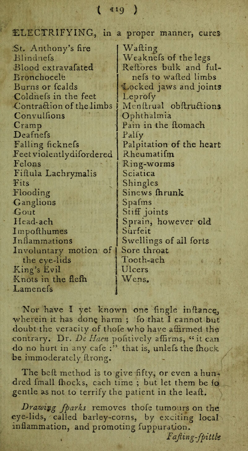 i ‘•‘9 ) ELECTRIFYING, St. Anthony’s fire Blindnefs Blood extravafated Bronchocele Burns or fcalds Coldnefs in the feet ■Contraction of the limbs Convulfions Cramp Deafnefs Falling ficknefs Feet violentlydifordered Felons Fifiula Lachrymalis Fits Flooding Ganglions Gout Ilead-ach Impofthurnes Inflammations Involuntary motion of the eye-lids .King’s Evil Knots in the flefh Lamenefs in a proper manner, cures Wafting Weaknefs of the legs Reftbres bulk and ful- nefs to wafted limbs I.ocked jaws and joints Leprofy Menftrual obftruCtions Ophthalmia Pain in the ftomach Pally Palpitation of the heart Rheumatifm Ring-worms Sciatica Shingles Sinews fhrimk Spafms Stiff joints Sprain, however old Surfeit Swellings of all forts Sore throat Tooth-ach : Ulcers Wens. Nor have I yet known one Angle inftance^ wherein it has dong harm ; fo that I cannot but doubt the veracity of thofe who have affirmed the contrary. Dr. De liae.n pofitively affirms, “ it can -do no hurt in any cafe that is, unlefs the Ihock be immoderately ftrong. The heft method is to give fifty, or even a hun- dred fmall fliocks, each time ; but let them be fo gentle as not to terrify the patient in the leaft. Drawiy,g fparks removes thofe tumours on the eye-lids, called barley-corns, by exciting local inflammation, and promoting fuppuraUon. , Fajiing-fpittk