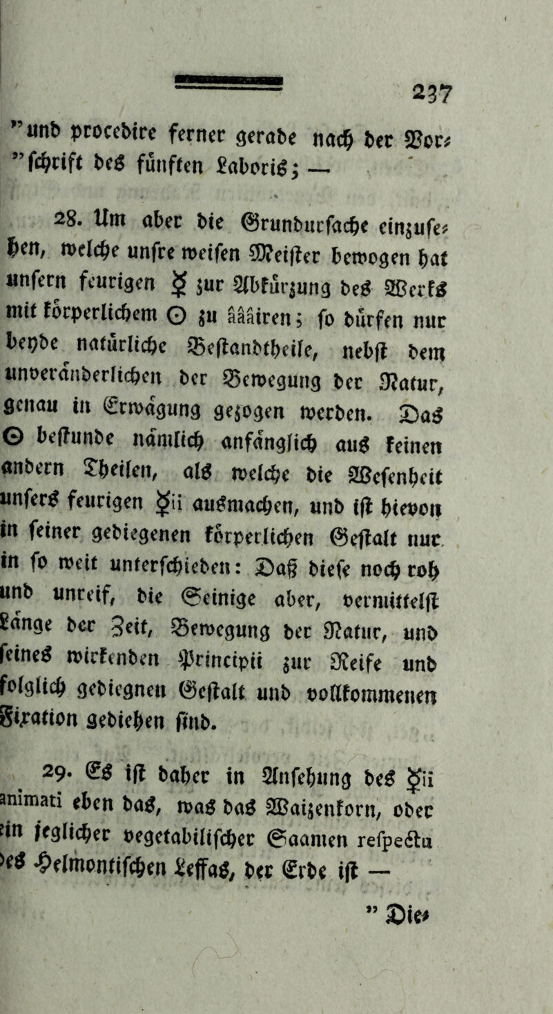 ■■■■■■■■■■■ ”unb pcoccbtrc ferner gerate nac^ ter SJoc# beg fünften £abori^j ■— 28. Um ater bic @runbucfacte einjufe» ^en, »elcte unfrc metfen SDTetfter bemogen tat unfern feurigen $ jur Stbfurjung beg SBecfg mit töcperlicbem O ju aäairen j fo burfen nur bepbc natürliche g5efianbtbeile, nebfl bem unoeranberlichen ber Seroegung bet 9?atur, Senau in (grmagung gezogen werben. 5>a^ © beffunbe nämlich anfänglich au« feinen anbern ^htilcn, al« welche bie Sßefenheit unfer« feurigen au^machen^ unb Ifl hievon in feiner gebiegenen forperlichen ©ejlalt nur, in fo weit unterfchieben: £)a§ biefe noch roh unb unreif, bie 0einige aber, vermittelll lange ber 3eif, Bewegung ber 9?atur, unb feine« wirfenben i)Jrincipii jur ÜJeife unb folglich gebiegnen ©eflalt unb voatommenen gvation aebiehm itnb. 29. (g« ifi 2lnfehung be« ^ii animati eben ba«, wa« ba« SBaijenforn, ober fin irglicher vegetabilifcher @oamen refpefta -Pelihontifchm £tffa«, ber Srbe i(l — ” ©ie^
