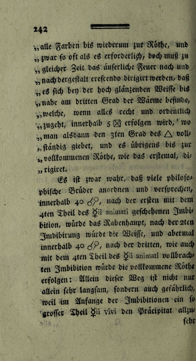 142 '„atte grttbcti tvkl'cruni juf iKof^c, ütii „ jwac fo off alö cS crforbccli^/ l»oc^> raug ju ^,9Ui(^cc 3oif baö auferlic^c Seuec n«(^ uub , ,„nac^ber9c|laif crcfcenbo bicigirttoecbcn/ ba§ ,, c« ftc^ I>«) bcc t>oc^ gtanjcnbcn aBciffc bi^ '„nat)c am briffcn ©cab bcc 2Bdrmc bcfinbe, „welche, wenn aöcg rc^t unb orbentUc^ „jugeljt, innerhalb sS erfolgen wirb,' wo :„man al^bann ben sten ©rab beg A »oü# „fldnbig giebet, unb cS übeigenö bi^ juc j,t)c>ftfommeuen 3i6the, wie ba^ cr|lemal, bü „rigiret. \ti i|l ivoat wahr, ba§ »ietc ^>hilofo» phifch« ^Bcubec anorbnen unb occfpcecheii/ innerhalb 40 (<p, nach bec erden mit bem 4fen Sh«l beg aniinati gefchehcneu 3nibi# bUion, würbe baö iKabenhaupt, nach bec ifeti 3nibibirun9 würbe bte SBeiiJe, unb abermal innerhalb 40 c{P, nach bec britfen, wie ouch mit bem 4ten Sheilbeö animati ouUbrach« ten Smbibition toücbc bie oollfomraenc 9iofh< tcfblgen: aiHeiii biefec 2Beg id nicht nur «aein fehc tangfam, fonbern auch gefährlich, weil im Slnfange bec 3mbibitionen ein fo 'groffet Sh«l vlvi ben d^racipitat alljm