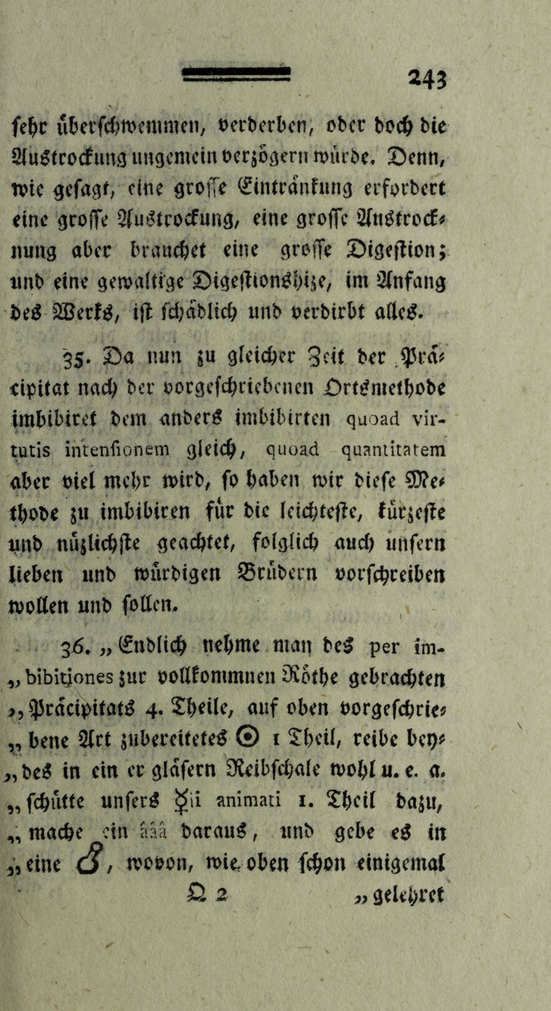 fe^c ubci'fc&tvcnimen, »crtierlxn, ober boc^ bic Sfu^tcocfuujj uHgemetn occjogerii njürbf. Senn, Wie gcfrtgf, eine gtojTe (fintronfung erfDCbect eine groffe Qtu>5trocfnng, eine groffe Sinötroefi» nung abec Inancbei eine grojfe öige|lion; tinb eine gewaltige ©igejlton^bije/ «nt öinfang beö 2Becf^, ifl fdjablic^ unb nerbirbt afte^. 35. 04 nun 5U gleicher 3cit ber tipitat nac^ ber oocgefd^ncbcncn 0rt^metbobe imbibicet bem anber^ inibibirten guoad vir- tutis intenfionem gleie^/ guoad quantitatem obec »iel inebc wirb, fo haben wir biefe SD?e# tbobe 5u imbibicen für bic Icichtejte, fücjejbe unb nnjUcbile geachtet, folglich auch unfern lieben unb wurbigen IBrubecn »orfchreiben woßen unb foßen. 36. „ ©iblich nehme man bei? per im- ,, bibitjones }uc poßfommneu iSothe gebrachten >,iPrdcipitat^ 4. S^hetle, auf oben »orgefchrie^ „ bene 2lct jubereitefe^ © i Sheil, reibe bet)« „be« in ein ergldfern Sieibfchale wohlu. c. a. „fchütfe unferö ^ii animati i. Jheif baju, „ mache ein aaä barau^, unb gebe ei in «eine woson, wie,oben fchm» einigemat ö 2 ,, gelehret