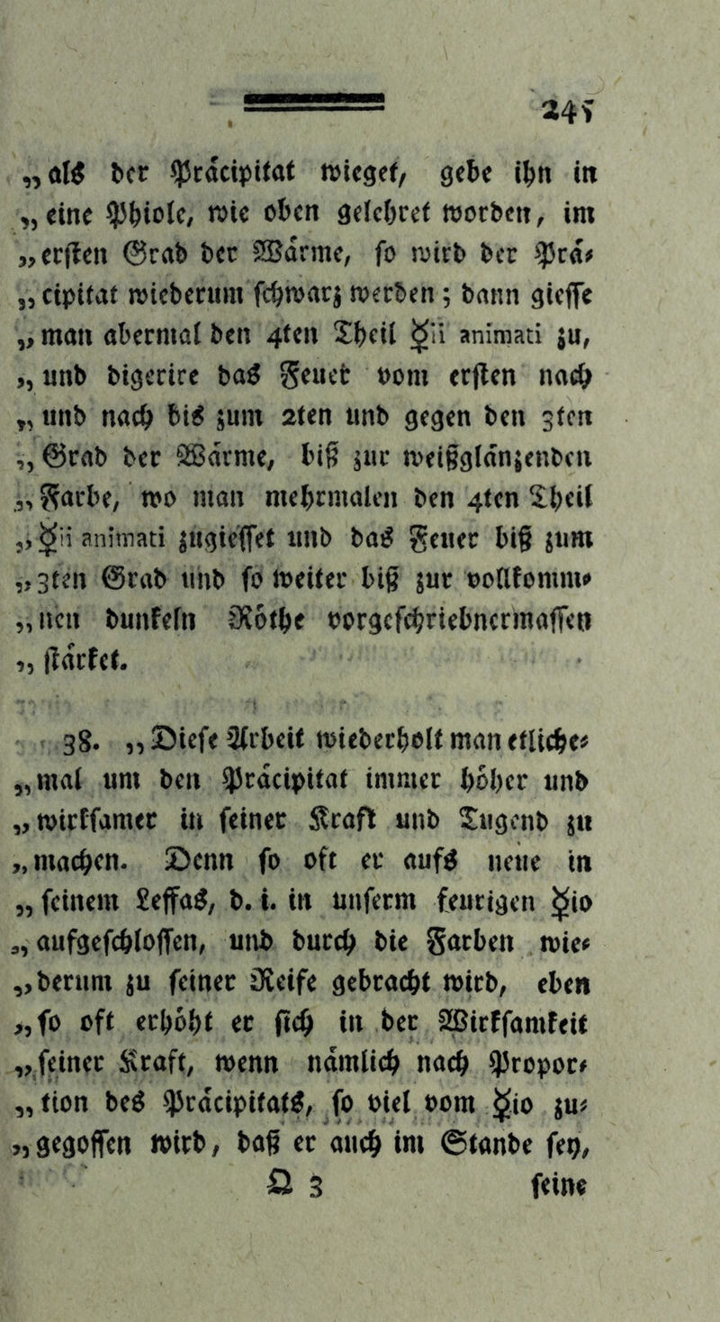 „oK bcr ^rdcipitat »icsef, gefcc i^n in „eine ^P^iolc, wie oten gelc&rct wocbett, im «erflen @rrtb bec SBdrmc, fo wirb bcc ^rd> „cipitat wicbecum fc^rörtrj werben 5 bann gieffe „ man abcrmal ben 4tcn Sijeil animati jn, >, unb bigerire baö geucc t)om erflen naci> „ unb naci> bi^ äum aien unb gegen ben gfcn „ @rab ber SBdrme, bil? jiic weiBgldnjenben „ ?facbe, m man mebcmalen ben 4tcn j, animati jugicffet unb ba^ geuec bi§ jum „3ten Ocab tinb fo weiter biß jur ootlfomm» „ucn bunfefn OJotfee borgcfe^riebncrmaffen „ lfdctct. 38. „®iefe Sfrbeit wiebecboltmanefli(^>e# „mal um ben ^rdcipitat immer bober unb „wirtfamer in feiner Stafl unb Xugcnb ju „machen, ©cnn fo oft er auf^ neue in „ feinem £effa^, b. i. in unferm feurigen ^io „ aufgcfcbloffen, unb bureb bie Sarben wie« „berum ju feinet üieife gebracht wirb, eben „fo oft erhobt et fitb i» bet SBirtfamfeit „feinet Stuft, wenn ndmlicb nach ßJropot« „tion beg ^rdeipitaW, fo oiel »om ^io ju« „gegoffen wirb, baß er auch «ni ©tanbe feo, 0 3 feine