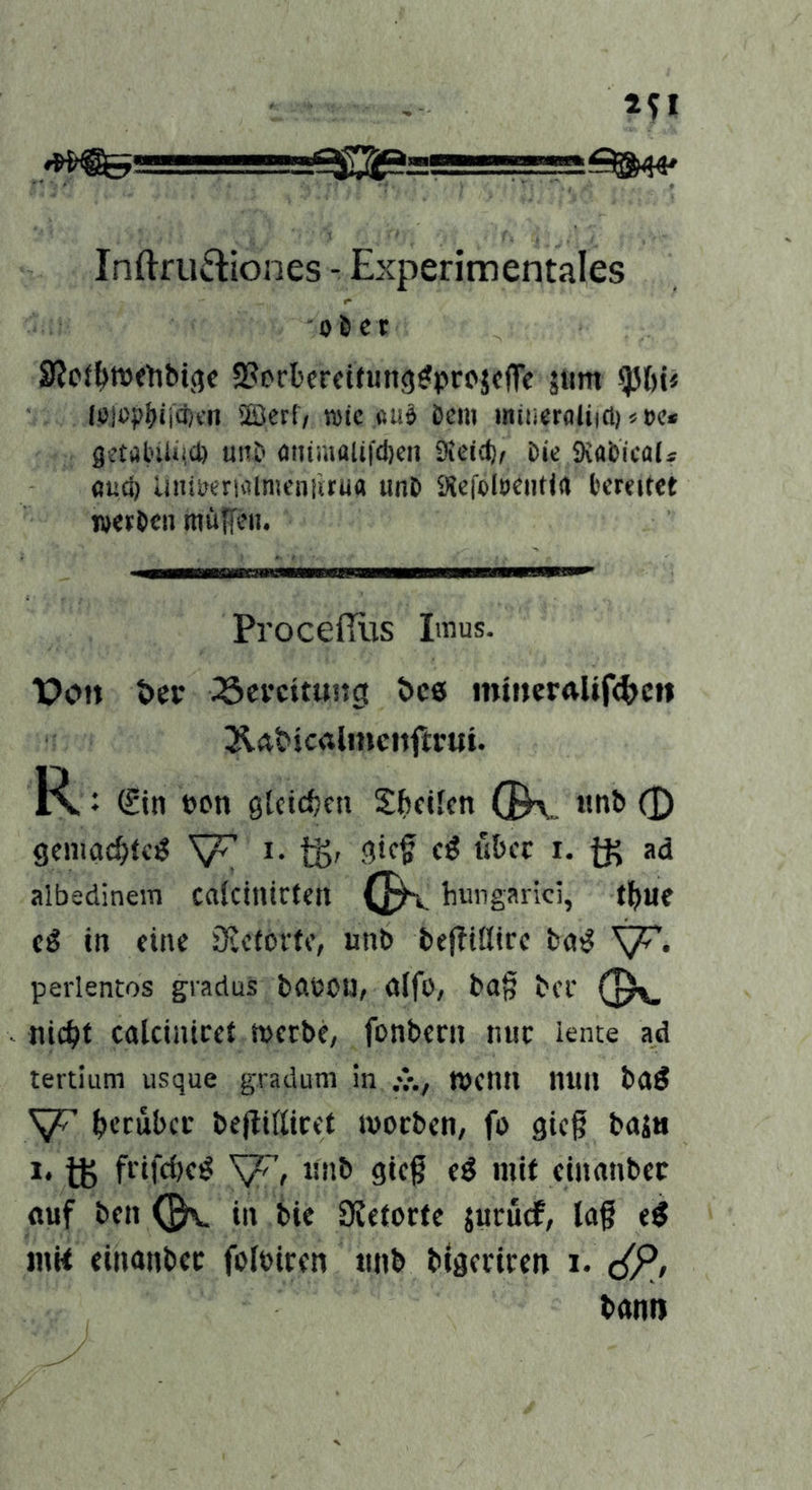 Inftru^tiones - Experimentales 06 er S?c(^tt)<tibi(5c S^erberfifung^projcfTc äitm ^l)ü iPlopbiiffHn '2Bct(v ipte «uö öcm mtiieraliiö) «»c* gctalnlMd) unb otiimali|cl)eii iSeidj^ bk SKabical* flud) Uiiiperiiilnicniirua unb 9icfol8Ciitl(J bcKitct werben miiffen. Procefllis Iinus. Po» t)cv 23cvcitung t>c6 nüneralift^e» JldMcalmcnftrui. R ♦ (£in »on gUtefjen Sttcilen (B\„ (D gemac^tc^ i. tgr Siff *• tK albedinem calcinirteit hungarici, t^ue cn eine öictovte, unb beflitlirc bn^ perlentos gradus bdbOU, dlfo, ba§ bcf O'- nic^it caUintcet werbe, fonbecn nur iente ad tertium usque gradum in wenn mill bd^ {jcrubcc bejlißicet woeben, fo gieß baj« 1* ft frifebe^ unb gieg eö mit etnanbec auf ben in bie SJetocte juruef, la§ e^ inK einanbec foloiren unb blgerircn i. c^P, bann