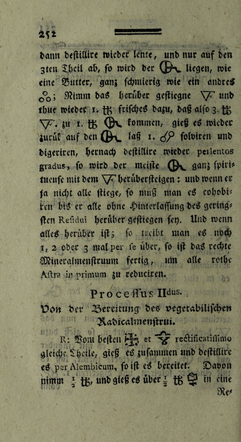 l>mm txfiiflltce »icbcc Icntc, unb nur auf ben 3tfu S;(>cil ab, fo wirb bcr (]^ liegen, tute eine Sutter, gani fcbnüerig wie ein anbre« ; SJimm ba« herüber gefllegne unb tbue »iebec I. tK frifebeö baju, bag alfo 3. yr. iu I. tg fommen, gieß eö luicbec jucuE auf ben (K lag I. folbiren unb bigecicen, b«cnacb begütice n>iebec peilentos gradus, fo tuicb bec meige ganj fpiri» tucufe mit bem V^beYubergeigen: unb wenn er fa ntd;t alle giege, fo mug man ti eobobi« i;en bi5 ec arte obne -Ointerlagung be^ gering# gen Refidui herüber gegiegen fet). Unb menn atle^ herüber igi fo treibt man eß noch I, 2 ober 3 mal per fe über, fo ig ba^ rechte SOJincralmengruum fertig, nm arte rothe Aftra hl primum }u cebuciren. P r o c e iTu s Ildus. V)o»t bev Screitting bc(5 »cgetabiltfchcw Äabicalinenftrui. R; 5?o:h hegen et reftificatiffimo gleiche s heile, gieg c^ jufammen unb begirtire eö per Aicmbicutn, foig e^ bereitet. Saoon pimm I tg, unb gieg eö über | tS © me^