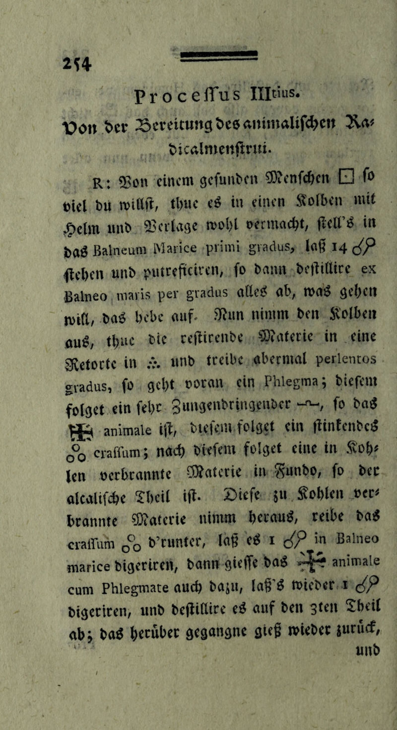 P r o c e iTu s Ilpius* X)o» t>ct Bereitung öceanhnalifc^cn 31«^ ticalntcnftrui. Rt 55on einem gefunben ?5)?enfc^cn □ fo toiel bü mtttii, tl)«c eö tu einen Soiben mit ^elm unb Beilage n>ol)l oermac^t, fletfö in baö Balneum iMarice prinii gradus, laß 14 c{P ijteben unb putreficiren, fo bann beßtilice ex Balneo maris per gradus attet< ab, maö geben tvifl, baö bebe auf. ?Run nimm ben Sbolben au«, tbuc bie reftirenbe ®?aferie in eine gftetoefe in .v. unb treibe abermal perlentos gradus, fo gebt uoran ein Phlegma; biefeni folget ein febc Sungenbringeuber fo ba« ^ animale ijl, bieKm folget ein fiintenbe« oVeraffum; nach biefem folget eine in Sob* len oerbcannte ÖÄaterie in ^junbo, fo bcc alcalifcbe Tbcil ifl- 511 Noblen »ec« brannte ?0?ateric nimm berau«, reibe ba« crairum 0*0 b’runter, laß e« l c{P in Balneo marice bigeriren, bann gieffe ba« animale cum Phlegmate auch baju, laß'« »ieber 1 c(P bigeriren, unb beflillire e« auf ben 310B Xbeil abj ba« beeübec gegangne gieß «vieber juruef,