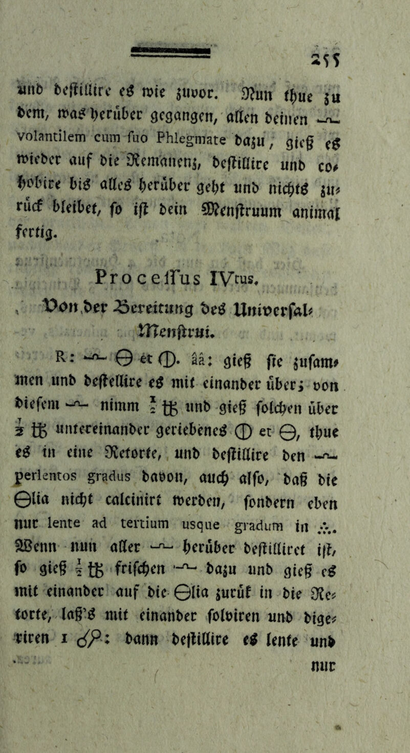 witli bcfiiUcrc wie jtioor. 9?un j« im, tx»a!?l)crul)er gegangen, aKcn betnen -n- volantilem cum fuo Phlegmate baju, gte§ t$ »iebec auf bie Diemanenj, bejfiatcc unb co# ^olnce big atteg herüber gebt unb niebfg ju# rücf bleibet, fo iß bein CWenJlruum animal fertig. ProcelPus IVc«s, , tJon ber .öereitung beg Unit>crf<vl« tnenfimt. R: © et 0. ää: gieg fic jufam» inen unb bcffetlire eg mit einanber ubeci oon biefem nimm ? unb gieg folcben über 5 untereinanbec gertebeneg 0 et Q, tbue eg in eine 9?etorte, unb befliUire ben perlentos gradus babou, aueb alfo, bag bie ©lia nicht calciiiirt merben, fenbern eben nur lente ad tertium usque gradum in aßenn nun atter herüber bettiiliret i|t, fo 9ie§ 4 tK feiftben baju unb gieg eg mit einanber auf bie ©lia juruf in bie 0?ef torte, lag'g mit einanber foluiren unb bige# riren i c(P; bann beltittire eg lente unb nur