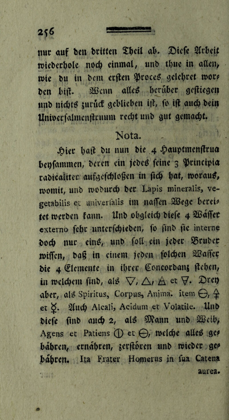 2^6  —- ■ tiuc ouf bell beiften S^cil ab. Siefe Sli'bcU »UbeeboU noch einmal, unb tl)uc in aa<n> wie bu in bem ecflen ^rocc? ^elcbrct »oc? ben bifl. Sffienn atteg herüber gejiiegeii «nb nichts jurücf geblieben i|l, fo ift aueh beiit Unibecfalmenflcuum recht unb gut gemacht. l>Iota. J^ier halt ba nun bie 4 4)au!pfmenflrua behfnmmen, beten ein }ebeö feine 3 ^rincipi« rabicaiitec aufgcfchloßen in fich \)<xi, worauf, womit, unb wobureh bec Lapis mineralis, ve- getabilis ec univerialis im naffen 2Bege berei# tet werben fann. Unb obgleich biefe 4 SBaffec externö fchr untcrfchiebcn, fo ftnb fic interne boch nur eine!, unb foü ein jeber IBrubcc »iffen, ba§ in einem jeben folehen äßaffc? bie 4 Elemente in ihrer €oncocbanj flehen, in welchem finb, al^ V/ A/ Ä « V- 2)ret) aber, al^ Spiritus, Corpus, Anima, item 0, ^ et Sluch Alcali, Acidum et Volatile. Unb biefe finb aueh 2, ol^ SOfann unb äßeib, Agens et Patiens (]) et 0, Welche allcö gCf bahren, ernaheen, jerflbren unb wieber gei» bahren. Ita Frater Hopierus in fua Catena aurea.