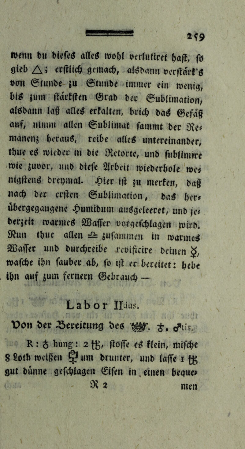 Wenn t»ii btefe^ wo^I nerfnficet fö sieb A > crftUcb gemacb, «l^barm »crilai-r^ »Oll @tnnbe ju @tiiube imiucr ein wenig, bi^ jum Urtiflten ©lab bec 6ublimatioit/ alöbnnn lag aUcö erfalien, bricb ba^ @efnf auf, nimm aitcn ©ublinuit fammt bec 9Je< nwnenj beraub, reibe aiteg nntereinanber, tbue cö wicbec m bie Siefocte, unb fublimhre wie juoor, unb biefe Arbeit wiebecbole wes nigftt'nö breijnial. ^ier ift ju werfen, bag «acb bec criten ©ublimation, ba« bec» ubergegaugene ^umibum aii^gfleecef, unb je» berjeit warmeg 2ßafler »orgcfcblagert wirb. 9Juu tbue ailen ^ jufammen in warmeg aBaffec unb burcbceibe reoifteire beinen wafebe ibn fauber ab, fo i|f ec bereitet: bebe ibn auf jum feciiecn ©ebraueb - Labor Ildus. üon bcc :öeccit«rtg bc« ^tis. R: ^ bung: 2 fg, (ibffe eg ffein, niifcbc 8 £ofb weigen ^ um brunter, unb lajfe 1 gut bunne gefcblagen (£ifen in. einen begue» 3? 2 men