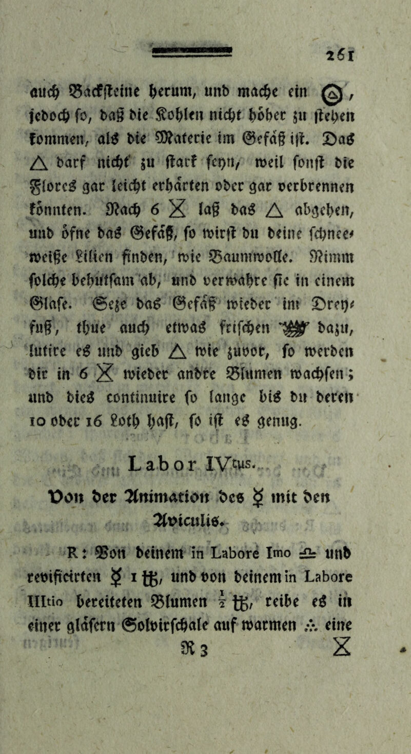 äuc^ 55<»cf|lfiue ^erum, unb ma4>c ein , feboeö fo, bflg bic fohlen nic^>t l^obcc 511 itcbeii fommen, aW bte 3Äafenc im @cfdg ig. 2>ag A l>acf 5« weil foiifl bie gioeeg gac leicht erwarten ober gar pcrbrenntn fontttfn. 6 X A oi>gcl)«n, tmb ofne b<i^ ©cfdg, fo toirtf bu beine fdjncc# »cige Siiien finben, toic ^flumnjoöe. 5)?imm folc^e bcljutfam ab, unb »ermabre fic in einem ©lafe. ©eje bag ©efdg »iebcc im Sret)^ fug, fbue «ueb etmaö feifeben bajti, luticc tmb gicb A b?*c juoor, fo toerben bic in 6 X wiebec «nbre SBlumen »aebfen; unb bie^ continuice fo (angc bi^ b» bereu IO ober 16 8otb b<»ff/ fo iff ömug. . Labor IVtus. t?on ber Jfnimattoit bce ^ mit ben 2tt>iculi«. R t 58oti beinern in Labore Imo ä unb reoifteirten ^ i ®on beinern in Labore llltio bereiteten 95iumen i fj, reibe eö in einer gldfern ©oloirfebate «uf »ormen eine 3J3 X