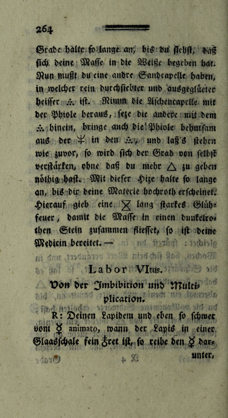 »64 uxi. ©robe aii) fej^ bu ficbft, ftc^, bcin? SKaffe in bic Sßtißt btgcbtn bat. 0Jun niugi bu fine «nbre @(inbtftpe(lc ^jaben, in TOflcbec tfin bntcbfifbtec unb auggegfuctec (>fifffc .•?. ifl. SRintm bic SifcbcncttpcHc mit bcc $i»iole beroHÖ, ffjc bic anbctc nut bem .V. bincin, bringe micb bic! iJJbioIe bebmfam öuö bec ^ in ben unb lag’ö flebcn wie iuöor, fo wirb fteb bec @c«b »on fflb)t beeftdrfen^ ebne ba§ bu mehr A jn 9fbeii notbia bnft. SWit biefer b«ite fo lange an, bia-bir beine SÄatede boebrotb erfebeinet; jg>Urauf gieb eine ^ lang flacfea ©iul)» feuec, bomit bie SÄoffe in einen buufeiroi ibe« @t«tn jufammert ftieffet; fo ifl beine SJfebicin bereitet.— Labor Vitus. Vof» ber ^mbibitio» «itb tTTuItb plication, R: Deinen 2apibera unb eben fo febwec borii animato, mann bec £apig in einer ©faa^febofe fein^ret ijl, fo reibe ben bar« «. unter.