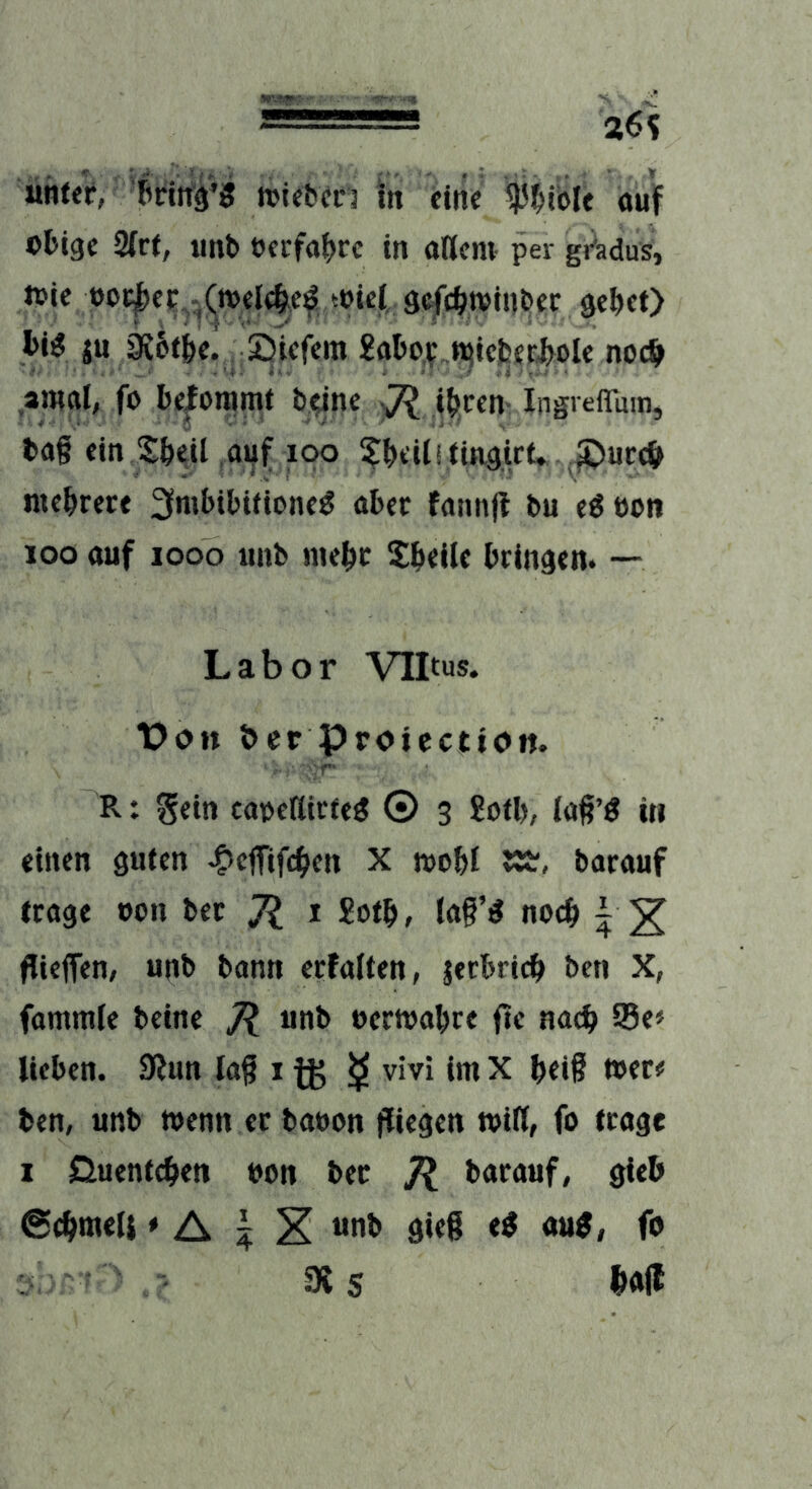 26? ühtff, »tebcri in fine ^'^ible auf obige 2ir(, iinb oeefabre in oßem per gj^adus, toie ooi|)ec^-(;n)eIebef toiel, 9c|cbtt)inber gebet) bi^ ju 0J6tbe^. Siefem 2flbo| n^iejserbole noch aiual, fo bekommt bejne ^ ibeen- Ingvefluuij bfl§ ein Sbeil auf loo ^beilitingict* ^uceb mebrere Imbibitionen abec faimjf bu en oon joo auf looo iinb mebc 5b«ile bringen. — Labor VILus. T?on öer Proiecttoit. r- R: Sein caoeßieten © 3 £otb, laß’« in einen guten -belTifcben X toobl barauf trage oon bec Jl i £otb/ lag’n noeb | ^ flieffen; unb bann crfalten, lerbricb ben X, fummic beinc 7? «»b eectoabre fte nach 95e» lieben. 9iun lag i fg ^ vivi im X bei§ »er# ben, unb »enn ec baoon fliegen »iß, fo trage I Cluentcben oon bec Jl bacauf, gieb ©cbmeli» A 5 X «nb gieg en aun, fo SX S